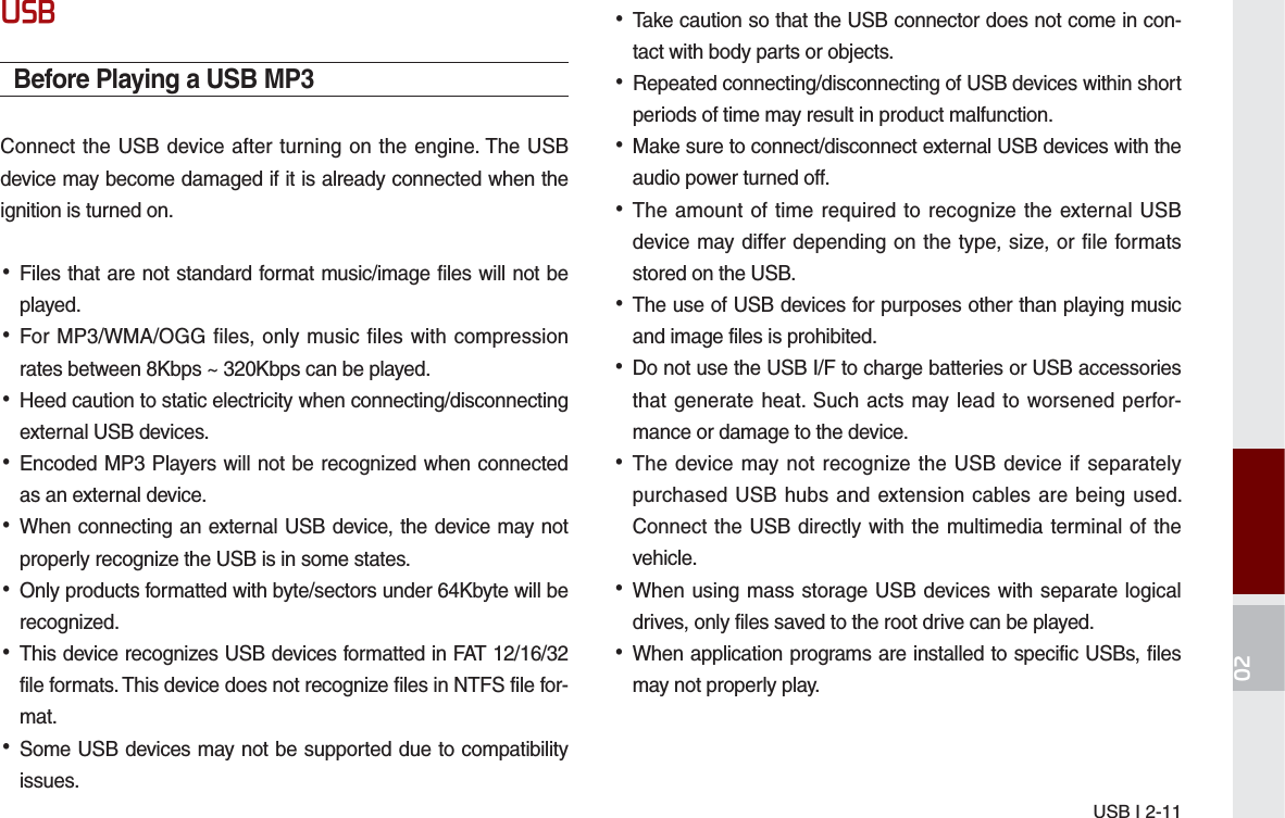 USB I 2-1186%Before Playing a USB MP3Connect the USB device after turning on the engine. The USB device may become damaged if it is already connected when the ignition is turned on. •Files that are not standard format music/image files will not be played. •For MP3/WMA/OGG files, only music files with compression rates between 8Kbps ~ 320Kbps can be played. •Heed caution to static electricity when connecting/disconnecting external USB devices. •Encoded MP3 Players will not be recognized when connected as an external device. •When connecting an external USB device, the device may not properly recognize the USB is in some states. •Only products formatted with byte/sectors under 64Kbyte will be recognized. •This device recognizes USB devices formatted in FAT 12/16/32 file formats. This device does not recognize files in NTFS file for-mat. •Some USB devices may not be supported due to compatibility issues. •Take caution so that the USB connector does not come in con-tact with body parts or objects. •Repeated connecting/disconnecting of USB devices within short periods of time may result in product malfunction. •Make sure to connect/disconnect external USB devices with the audio power turned off. •The amount of time required to recognize the external USB device may differ depending on the type, size, or file formats stored on the USB. •The use of USB devices for purposes other than playing music and image files is prohibited.  •Do not use the USB I/F to charge batteries or USB accessories that generate heat. Such acts may lead to worsened perfor-mance or damage to the device. •The device may not recognize the USB device if separately purchased USB hubs and extension cables are being used. Connect the USB directly with the multimedia terminal of the vehicle. •When using mass storage USB devices with separate logical drives, only files saved to the root drive can be played. •When application programs are installed to specific USBs, files may not properly play.