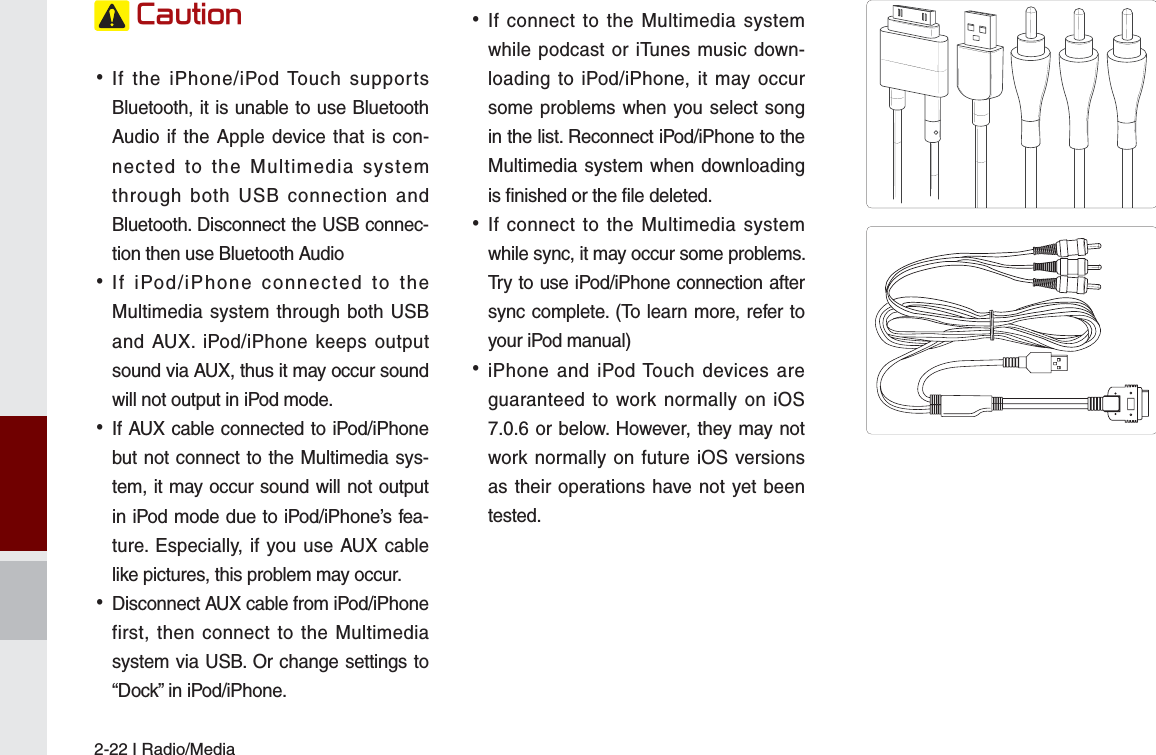 2-22 I Radio/Media&amp;DXWLRQ •If the iPhone/iPod Touch supports Bluetooth, it is unable to use Bluetooth Audio if the Apple device that is con-nected to the Multimedia system through both USB connection and Bluetooth. Disconnect the USB connec-tion then use Bluetooth Audio •If iPod/iPhone connected to the Multimedia system through both USB and AUX. iPod/iPhone keeps output sound via AUX, thus it may occur sound will not output in iPod mode. •If AUX cable connected to iPod/iPhone but not connect to the Multimedia sys-tem, it may occur sound will not output in iPod mode due to iPod/iPhone’s fea-ture. Especially, if you use AUX cable like pictures, this problem may occur.  •Disconnect AUX cable from iPod/iPhone first, then connect to the Multimedia system via USB. Or change settings to “Dock” in iPod/iPhone. •If connect to the Multimedia system while podcast or iTunes music down-loading to iPod/iPhone, it may occur some problems when you select song in the list. Reconnect iPod/iPhone to the Multimedia system when downloading is finished or the file deleted. •If connect to the Multimedia system while sync, it may occur some problems. Try to use iPod/iPhone connection after sync complete. (To learn more, refer to your iPod manual) •iPhone and iPod Touch devices are guaranteed to work normally on iOS 7.0.6 or below. However, they may not work normally on future iOS versions as their operations have not yet been tested.