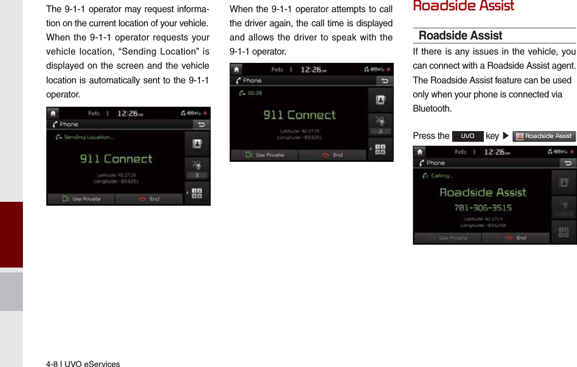 4-8 I UVO eServicesThe 9-1-1 operator may request informa-tion on the current location of your vehicle.When the 9-1-1 operator requests your vehicle location, “Sending Location” is displayed on the screen and the vehicle location is automatically sent to the 9-1-1 operator.When the 9-1-1 operator attempts to call the driver again, the call time is displayed and allows the driver to speak with the 9-1-1 operator.5RDGVLGH$VVLVWRoadside AssistIf there is any issues in the vehicle, you can connect with a Roadside Assist agent.The Roadside Assist feature can be usedonly when your phone is connected viaBluetooth.Press the 892 key ೛ 5RDGVLGH$VVLVW 