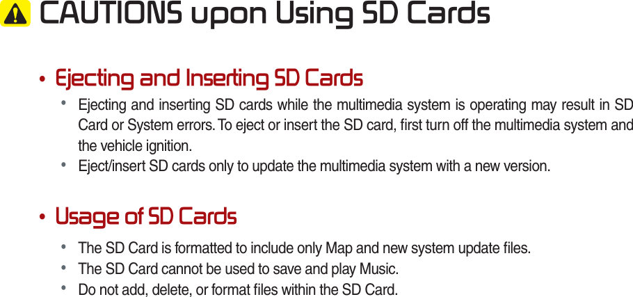  &amp;$87,216XSRQ8VLQJ6&apos;&amp;DUGV•(MHFWLQJDQG,QVHUWLQJ6&apos;&amp;DUGV• Ejecting and inserting SD cards while the multimedia system is operating may result in SD Card or System errors. To eject or insert the SD card, ﬁ rst turn off the multimedia system and the vehicle ignition.• Eject/insert SD cards only to update the multimedia system with a new version.•8VDJHRI6&apos;&amp;DUGV• The SD Card is formatted to include only Map and new system update ﬁ les.• The SD Card cannot be used to save and play Music.• Do not add, delete, or format ﬁ les within the SD Card.