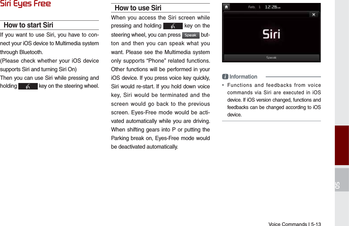 Voice Commands I 5-136LUL(\HV)UHHHow to start SiriIf you want to use Siri, you have to con-nect your iOS device to Multimedia system through Bluetooth. (Please check whether your iOS device supports Siri and turning Siri On)Then you can use Siri while pressing and holding   key on the steering wheel. How to use SiriWhen you access the Siri screen while pressing and holding   key on the steering wheel, you can press 6SHDN but-ton and then you can speak what you want. Please see the Multimedia system only supports “Phone” related functions. Other functions will be performed in your iOS device. If you press voice key quickly, Siri would re-start. If you hold down voice key, Siri would be terminated and the screen would go back to the previous screen. Eyes-Free mode would be acti-vated automatically while you are driving. When shifting gears into P or putting the Parking break on, Eyes-Free mode would be deactivated automatically. i Information•  Functions and feedbacks from voice commands via Siri are executed in iOS device. If iOS version changed, functions and feedbacks can be changed according to iOS device.