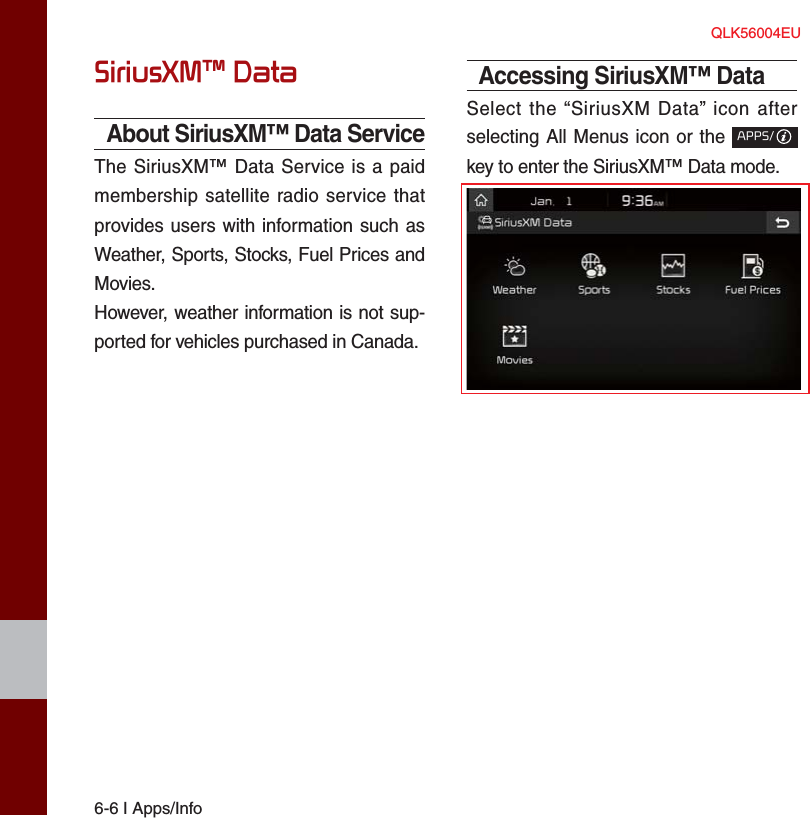 6-6 I Apps/InfoSiriusXM™ DataAbout SiriusXM™ Data ServiceThe SiriusXM™ Data Service is a paid membership satellite radio service that provides users with information such as Weather, Sports, Stocks, Fuel Prices and Movies.However, weather information is not sup-ported for vehicles purchased in Canada.Accessing SiriusXM™ DataSelect the “SiriusXM Data” icon after selecting All Menus icon or the APPS/ key to enter the SiriusXM™ Data mode.QLK56004EU