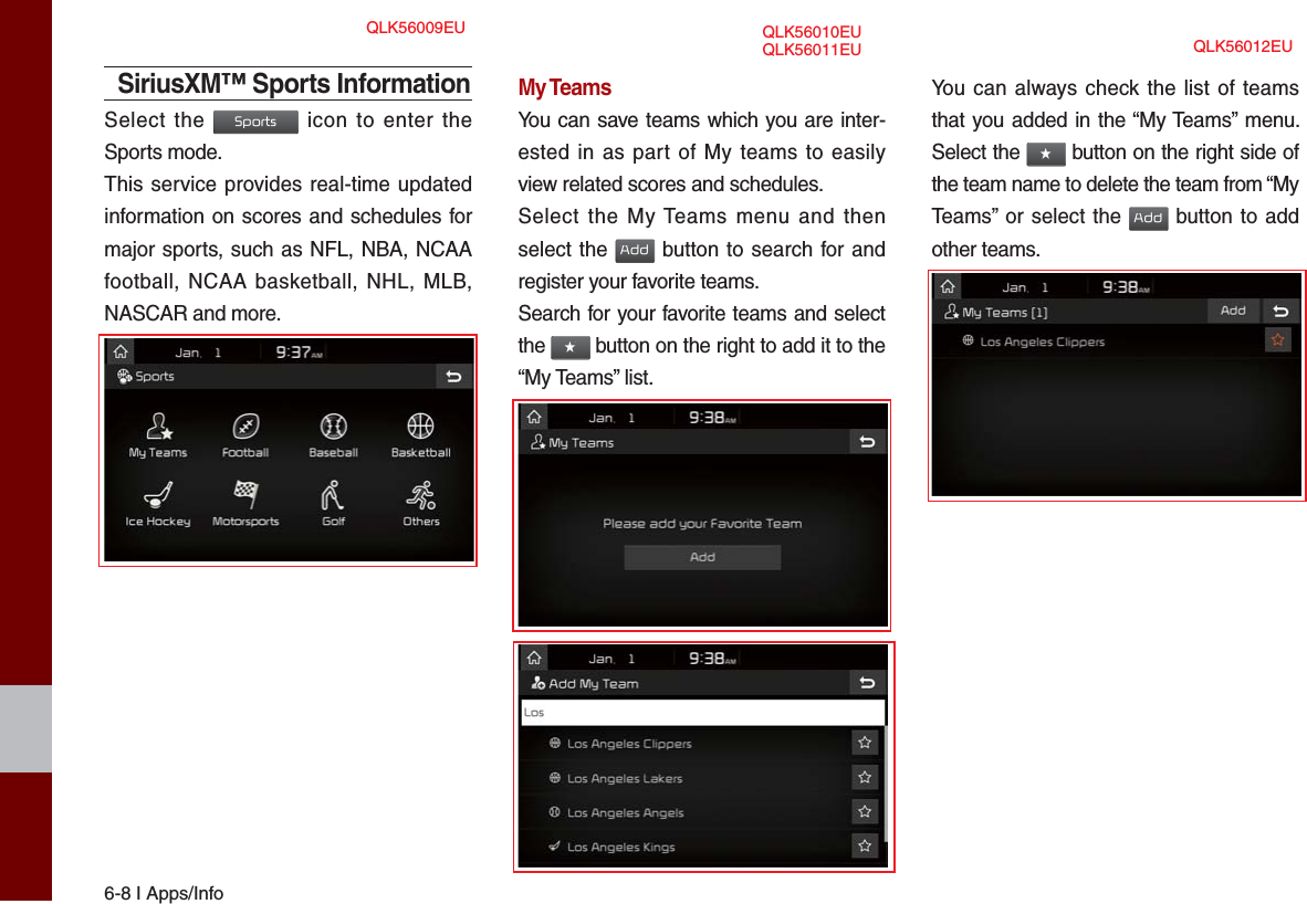 6-8 I Apps/InfoSiriusXM™ Sports InformationSelect the Sports icon to enter the Sports mode.This service provides real-time updated information on scores and schedules for major sports, such as NFL, NBA, NCAA football, NCAA basketball, NHL, MLB, NASCAR and more.My TeamsYou can save teams which you are inter-ested in as part of My teams to easily view related scores and schedules.Select the My Teams menu and then select the Add button to search for and register your favorite teams.Search for your favorite teams and select the ★ button on the right to add it to the “My Teams” list.You can always check the list of teams that you added in the “My Teams” menu. Select the ★ button on the right side of the team name to delete the team from “My Teams” or select the Add button to add other teams. QLK56009EU QLK56010EU QLK56012EUQLK56011EU