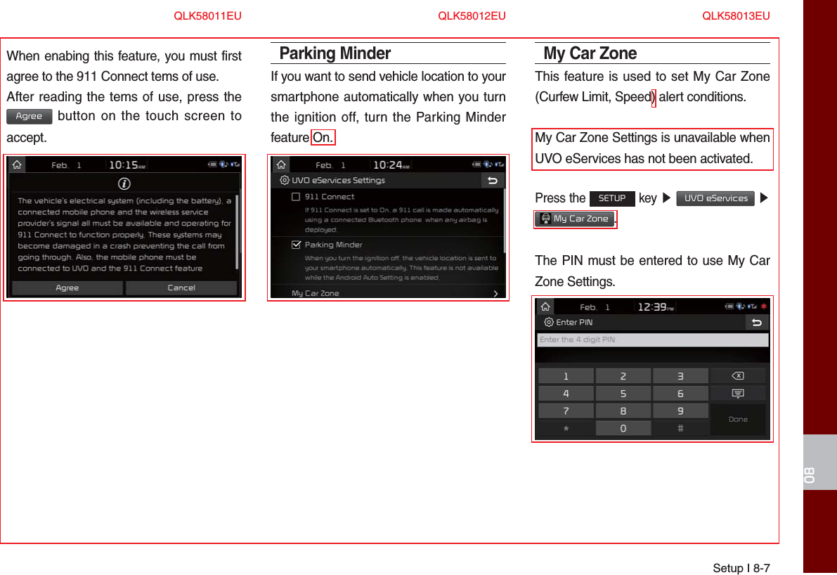 Setup I 8-708When enabing this feature, you must first agree to the 911 Connect tems of use.After reading the tems of use, press the Agree button on the touch screen to accept.Parking MinderIf you want to send vehicle location to your smartphone automatically when you turn the ignition off, turn the Parking Minder feature On.My Car Zone This feature is used to set My Car Zone (Curfew Limit, Speed) alert conditions.My Car Zone Settings is unavailable when UVO eServices has not been activated.Press the SETUP key ▶  UVO eServices ▶  My Car Zone.The PIN must be entered to use My Car Zone Settings.QLK58011EU QLK58012EU QLK58013EU