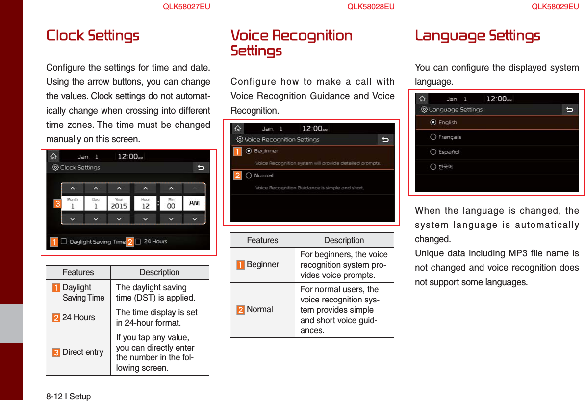 8-12 I SetupClock SettingsConfigure the settings for time and date.Using the arrow buttons, you can change the values. Clock settings do not automat-ically change when crossing into different time zones. The time must be changed manually on this screen.Features Description Daylight     Saving TimeThe daylight saving time (DST) is applied.  24 Hours The time display is set in 24-hour format.  Direct entryIf you tap any value, you can directly enter the number in the fol-lowing screen.Voice Recognition SettingsConfigure how to make a call with Voice Recognition Guidance and Voice Recognition.Features Description  BeginnerFor beginners, the voicerecognition system pro-vides voice prompts.  NormalFor normal users, the voice recognition sys-tem provides simple and short voice guid-ances.Language SettingsYou can configure the displayed system language.When the language is changed, the system language is automatically changed.Unique data including MP3 file name is not changed and voice recognition does not support some languages.QLK58027EU QLK58028EU QLK58029EU