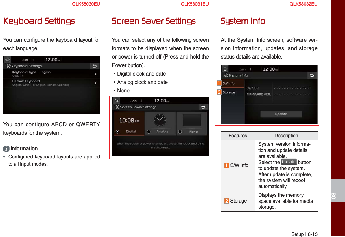 Setup I 8-1308Keyboard SettingsYou can configure the keyboard layout for each language.You can configure ABCD or QWERTY keyboards for the system.i Information •  Configured keyboard layouts are applied to all input modes.Screen Saver SettingsYou can select any of the following screen formats to be displayed when the screen or power is turned off (Press and hold the Power button). •Digital clock and date •Analog clock and date •NoneSystem InfoAt the System Info screen, software ver-sion information, updates, and storage status details are available.Features Description S/W InfoSystem version informa-tion and update details are available.Select the Update button to update the system. After update is complete, the system will reboot automatically.  Storage Displays the memory space available for media storage.QLK58030EU QLK58031EU QLK58032EU