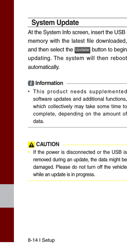 8-14 I SetupSystem UpdateAt the System Info screen, insert the USBmemory with the latest file downloaded, and then select the Update button to begin updating. The system will then reboot automatically.i Information • This product needs supplemented software updates and additional functions, which collectively may take some time to complete, depending on the amount of data. CAUTION•  If the power is disconnected or the USB is removed during an update, the data might be damaged. Please do not turn off the vehicle while an update is in progress.