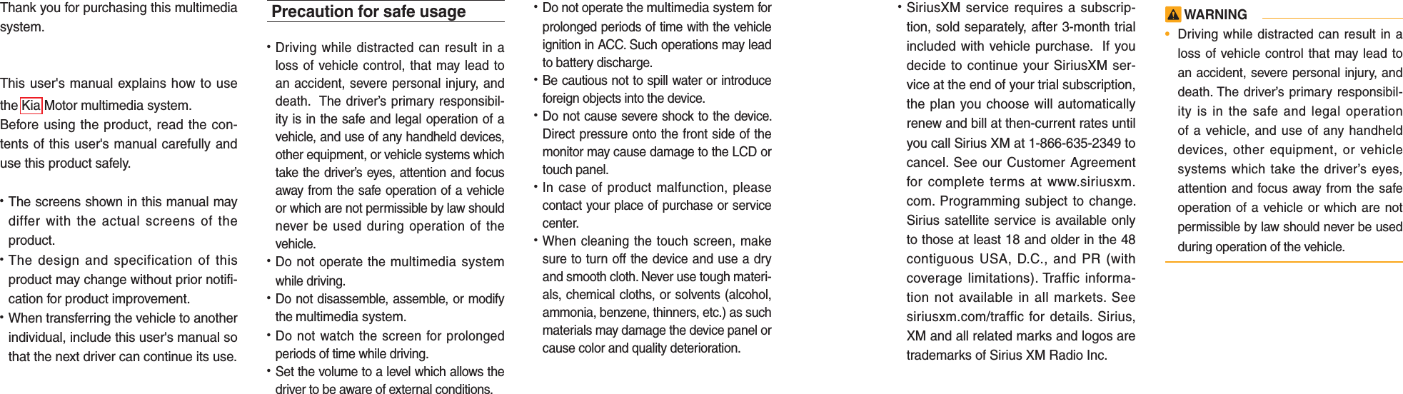 Thank you for purchasing this multimedia system.This user&apos;s manual explains how to use the Kia Motor multimedia system.Before using the product, read the con-tents of this user&apos;s manual carefully and use this product safely.• The screens shown in this manual maydiffer with the actual screens of theproduct.• The design and specification of thisproduct may change without prior notifi-cation for product improvement.• When transferring the vehicle to anotherindividual, include this user&apos;s manual sothat the next driver can continue its use.Precaution for safe usage•   Driving while distracted can result in aloss of vehicle control, that may lead toan accident, severe personal injury, anddeath.  The driver’s primary responsibil-ity is in the safe and legal operation of avehicle, and use of any handheld devices,other equipment, or vehicle systems whichtake the driver’s eyes, attention and focusaway from the safe operation of a vehicleor which are not permissible by law shouldnever be used during operation of thevehicle.• Do not operate the multimedia systemwhile driving. • Do not disassemble, assemble, or modifythe multimedia system.•  Do not watch the screen for prolongedperiods of time while driving. •  Set the volume to a level which allows thedriver to be aware of external conditions.•  Do not operate the multimedia system forprolonged periods of time with the vehicleignition in ACC. Such operations may leadto battery discharge.• Be cautious not to spill water or introduceforeign objects into the device.• Do not cause severe shock to the device.Direct pressure onto the front side of themonitor may cause damage to the LCD ortouch panel. • In case of product malfunction, pleasecontact your place of purchase or servicecenter.• When cleaning the touch screen, makesure to turn off the device and use a dryand smooth cloth. Never use tough materi-als, chemical cloths, or solvents (alcohol,ammonia, benzene, thinners, etc.) as suchmaterials may damage the device panel orcause color and quality deterioration. • SiriusXM service requires a subscrip-tion, sold separately, after 3-month trialincluded with vehicle purchase.  If youdecide to continue your SiriusXM ser-vice at the end of your trial subscription,the plan you choose will automaticallyrenew and bill at then-current rates untilyou call Sirius XM at 1-866-635-2349 tocancel. See our Customer Agreementfor complete terms at www.siriusxm.com. Programming subject to change.Sirius satellite service is available onlyto those at least 18 and older in the 48contiguous USA, D.C., and PR (withcoverage limitations). Traffic informa-tion not available in all markets. Seesiriusxm.com/traffic for details. Sirius,XM and all related marks and logos aretrademarks of Sirius XM Radio Inc. WARNING•Driving while distracted can result in aloss of vehicle control that may lead toan accident, severe personal injury, anddeath. The driver’s primary responsibil-ity is in the safe and legal operationof a vehicle, and use of any handhelddevices, other equipment, or vehiclesystems which take the driver’s eyes,attention and focus away from the safeoperation of a vehicle or which are notpermissible by law should never be usedduring operation of the vehicle.