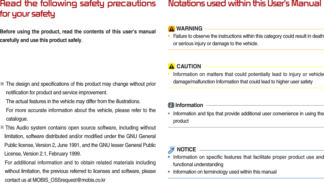 Read the following safety precautions for your safetyBefore using the product, read the contents of this user&apos;s manual carefully and use this product safely.※ The design and speciﬁ cations of this product may change without prior    notiﬁ cation for product and service improvement.  The actual features in the vehicle may differ from the illustrations.  For more accurate information about the vehicle, please refer to the          catalogue.※  This Audio system contains open source software, including without limitation, software distributed and/or modiﬁ ed under the GNU General Public license, Version 2, June 1991, and the GNU lesser General Public License, Version 2.1, February 1999.  For additional information and to obtain related materials including without limitation, the previous referred to licenses and software, please contact us at MOBIS_OSSrequest@mobis.co.krNotations used within this User&apos;s Manual WARNING•  Failure to observe the instructions within this category could result in death or serious injury or damage to the vehicle. CAUTION•  Information on matters that could potentially lead to injury or vehicle damage/malfunction Information that could lead to higher user safetyi Information•  Information and tips that provide additional user convenience in using the product NOTICE•  Information on specific features that facilitate proper product use and functional understanding•  Information on terminology used within this manual