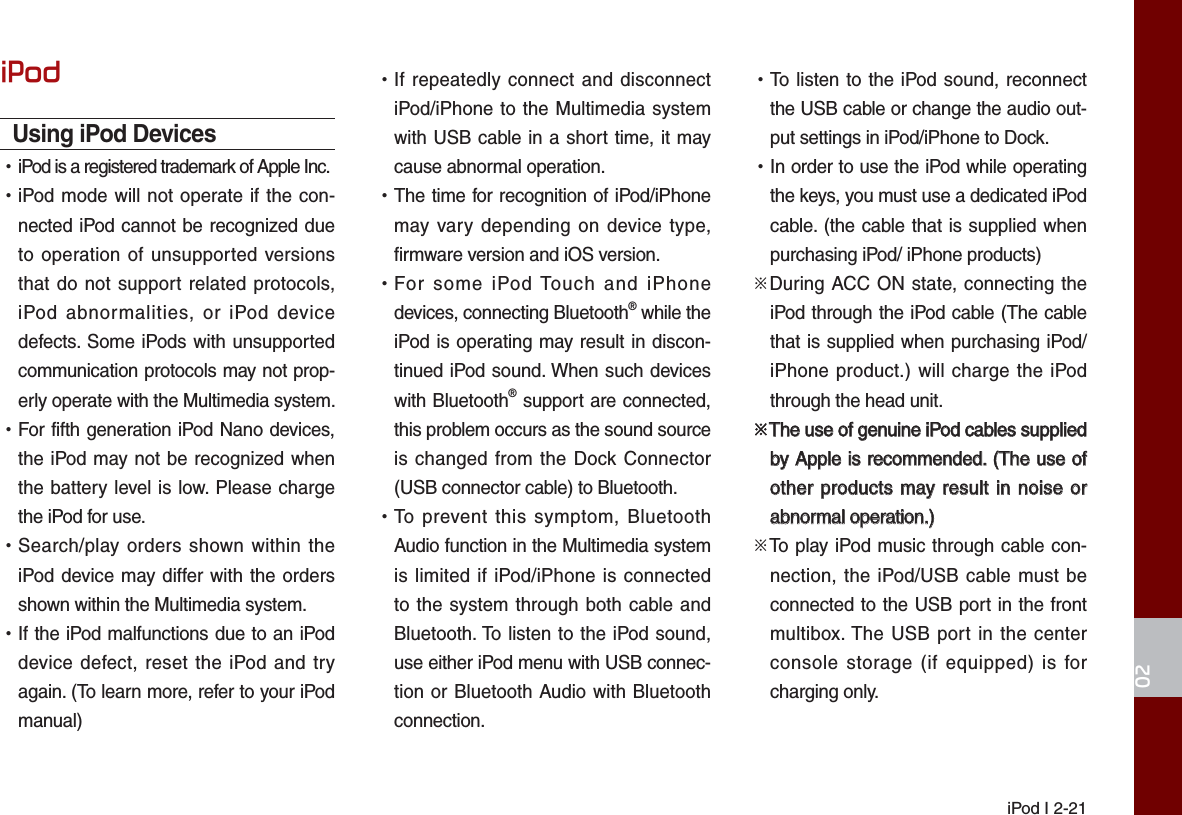  iPod I 2-2102iPodUsing iPod Devices  •iPod is a registered trademark of Apple Inc. •iPod mode will not operate if the con-nected iPod cannot be recognized due to operation of unsupported versions that do not support related protocols, iPod abnormalities, or iPod device defects. Some iPods with unsupported communication protocols may not prop-erly operate with the Multimedia system. •For fifth generation iPod Nano devices, the iPod may not be recognized when the battery level is low. Please charge the iPod for use.  •Search/play orders shown within the iPod device may differ with the orders shown within the Multimedia system. •If the iPod malfunctions due to an iPod device defect, reset the iPod and try again. (To learn more, refer to your iPod manual) •If repeatedly connect and disconnect iPod/iPhone to the Multimedia system with USB cable in a short time, it may cause abnormal operation.  •The time for recognition of iPod/iPhone may vary depending on device type, firmware version and iOS version. •For some iPod Touch and iPhone devices, connecting Bluetooth® while the iPod is operating may result in discon-tinued iPod sound. When such devices with Bluetooth® support are connected, this problem occurs as the sound source is changed from the Dock Connector (USB connector cable) to Bluetooth. •To prevent this symptom, Bluetooth Audio function in the Multimedia system is limited if iPod/iPhone is connected to the system through both cable and Bluetooth. To listen to the iPod sound, use either iPod menu with USB connec-tion or Bluetooth Audio with Bluetooth connection. •To listen to the iPod sound, reconnect the USB cable or change the audio out-put settings in iPod/iPhone to Dock. •In order to use the iPod while operating the keys, you must use a dedicated iPod cable. (the cable that is supplied when purchasing iPod/ iPhone products)※During ACC ON state, connecting the iPod through the iPod cable (The cable that is supplied when purchasing iPod/iPhone product.) will charge the iPod through the head unit.※The use of genuine iPod cables supplied The use of genuine iPod cables supplied by Apple is recommended. (The use of by Apple is recommended. (The use of other products may result in noise or other products may result in noise or abnormal operation.)abnormal operation.)※To play iPod music through cable con-nection, the iPod/USB cable must be connected to the USB port in the front multibox. The USB port in the center console storage (if equipped) is for charging only.