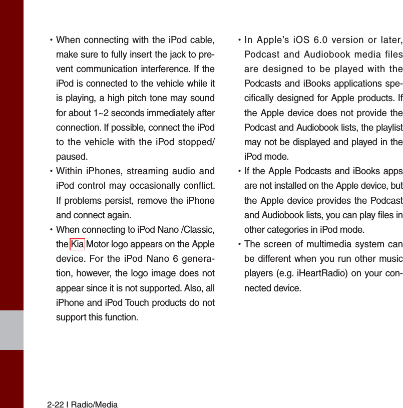 2-22 I Radio/Media •When connecting with the iPod cable,make sure to fully insert the jack to pre-vent communication interference. If theiPod is connected to the vehicle while itis playing, a high pitch tone may soundfor about 1~2 seconds immediately afterconnection. If possible, connect the iPodto the vehicle with the iPod stopped/paused. •Within iPhones, streaming audio andiPod control may occasionally conflict.If problems persist, remove the iPhoneand connect again. •When connecting to iPod Nano /Classic,the Kia Motor logo appears on the Appledevice. For the iPod Nano 6 genera-tion, however, the logo image does notappear since it is not supported. Also, alliPhone and iPod Touch products do notsupport this function. •In Apple’s iOS 6.0 version or later,Podcast and Audiobook media filesare designed to be played with thePodcasts and iBooks applications spe-cifically designed for Apple products. Ifthe Apple device does not provide thePodcast and Audiobook lists, the playlistmay not be displayed and played in theiPod mode. •If the Apple Podcasts and iBooks appsare not installed on the Apple device, butthe Apple device provides the Podcastand Audiobook lists, you can play files inother categories in iPod mode. •The screen of multimedia system canbe different when you run other musicplayers (e.g. iHeartRadio) on your con-nected device.