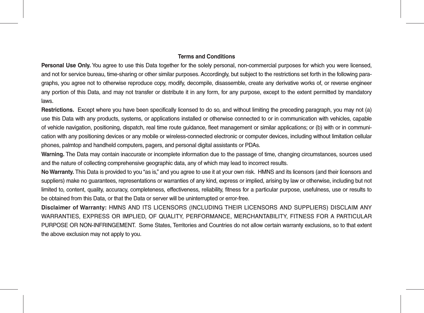 Terms and ConditionsPersonal Use Only. You agree to use this Data together for the solely personal, non-commercial purposes for which you were licensed, and not for service bureau, time-sharing or other similar purposes. Accordingly, but subject to the restrictions set forth in the following para-graphs, you agree not to otherwise reproduce copy, modify, decompile, disassemble, create any derivative works of, or reverse engineer any portion of this Data, and may not transfer or distribute it in any form, for any purpose, except to the extent permitted by mandatory laws.Restrictions.  Except where you have been specifically licensed to do so, and without limiting the preceding paragraph, you may not (a) use this Data with any products, systems, or applications installed or otherwise connected to or in communication with vehicles, capable of vehicle navigation, positioning, dispatch, real time route guidance, fleet management or similar applications; or (b) with or in communi-cation with any positioning devices or any mobile or wireless-connected electronic or computer devices, including without limitation cellular phones, palmtop and handheld computers, pagers, and personal digital assistants or PDAs.Warning. The Data may contain inaccurate or incomplete information due to the passage of time, changing circumstances, sources used and the nature of collecting comprehensive geographic data, any of which may lead to incorrect results.No Warranty. This Data is provided to you “as is,” and you agree to use it at your own risk.  HMNS and its licensors (and their licensors and suppliers) make no guarantees, representations or warranties of any kind, express or implied, arising by law or otherwise, including but not limited to, content, quality, accuracy, completeness, effectiveness, reliability, fitness for a particular purpose, usefulness, use or results to be obtained from this Data, or that the Data or server will be uninterrupted or error-free.Disclaimer of Warranty: HMNS AND ITS LICENSORS (INCLUDING THEIR LICENSORS AND SUPPLIERS) DISCLAIM ANY WARRANTIES, EXPRESS OR IMPLIED, OF QUALITY, PERFORMANCE, MERCHANTABILITY, FITNESS FOR A PARTICULAR PURPOSE OR NON-INFRINGEMENT.  Some States, Territories and Countries do not allow certain warranty exclusions, so to that extent the above exclusion may not apply to you.