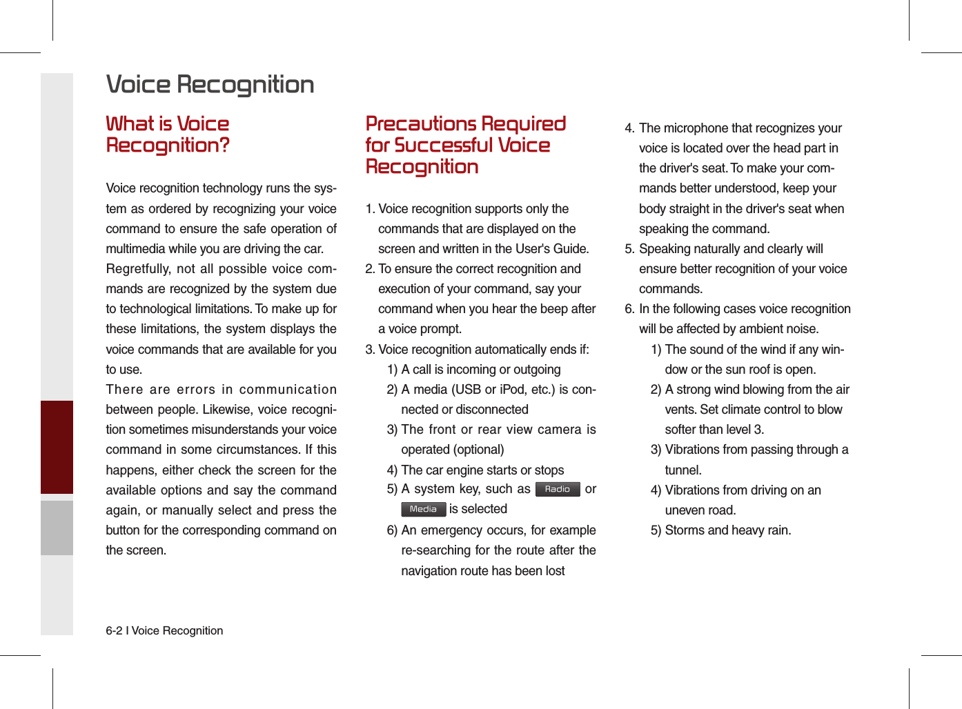 6-2 I Voice RecognitionWhat is Voice Recognition?Voice recognition technology runs the sys-tem as ordered by recognizing your voice command to ensure the safe operation of multimedia while you are driving the car.Regretfully, not all possible voice com-mands are recognized by the system due to technological limitations. To make up for these limitations, the system displays the voice commands that are available for you to use.There are errors in communication between people. Likewise, voice recogni-tion sometimes misunderstands your voice command in some circumstances. If this happens, either check the screen for the available options and say the command again, or manually select and press the button for the corresponding command on the screen.Precautions Required for Successful Voice Recognition1.  Voice recognition supports only the commands that are displayed on the screen and written in the User&apos;s Guide.2.  To ensure the correct recognition and execution of your command, say your command when you hear the beep after a voice prompt.3.  Voice recognition automatically ends if:  1) A call is incoming or outgoing 2)  A media (USB or iPod, etc.) is con-nected or disconnected 3)  The front or rear view camera is operated (optional) 4)  The car engine starts or stops 5)  A system key, such as Radio or Media is selected 6)  An emergency occurs, for example re-searching for the route after the navigation route has been lost4.  The microphone that recognizes your voice is located over the head part in the driver&apos;s seat. To make your com-mands better understood, keep your body straight in the driver&apos;s seat when speaking the command.5.  Speaking naturally and clearly will ensure better recognition of your voice commands.6.  In the following cases voice recognition will be affected by ambient noise.    1)  The sound of the wind if any win-dow or the sun roof is open.    2)  A strong wind blowing from the air vents. Set climate control to blow softer than level 3. 3)  Vibrations from passing through a tunnel. 4)  Vibrations from driving on an uneven road.  5) Storms and heavy rain.Voice Recognition