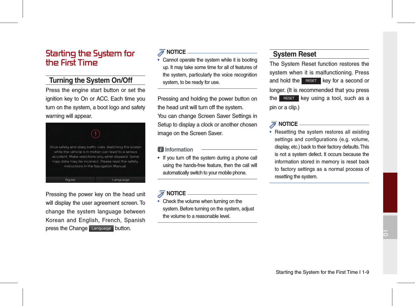 01Starting the System for the First Time I 1-9Starting the System for the First TimeTurning the System On/OffPress the engine start button or set the ignition key to On or ACC. Each time you turn on the system, a boot logo and safety warning will appear.Pressing the power key on the head unit will display the user agreement screen. To change the system language between Korean and English, French, Spanish press the Change Language button. NOTICE•  Cannot operate the system while it is booting up. It may take some time for all of features of the system, particularly the voice recognition system, to be ready for use.Pressing and holding the power button on the head unit will turn off the system. You can change Screen Saver Settings in Setup to display a clock or another chosen image on the Screen Saver.i Information•  If you turn off the system during a phone call using the hands-free feature, then the call will automatically switch to your mobile phone.  NOTICE•  Check the volume when turning on the system. Before turning on the system, adjust the volume to a reasonable level.System ResetThe System Reset function restores the system when it is malfunctioning. Press and hold the RESET key for a second or longer. (It is recommended that you press the RESET key using a tool, such as a pin or a clip.) NOTICE•  Resetting the system restores all existing settings and configurations (e.g. volume, display, etc.) back to their factory defaults. This is not a system defect. It occurs because the information stored in memory is reset back to factory settings as a normal process of resetting the system.