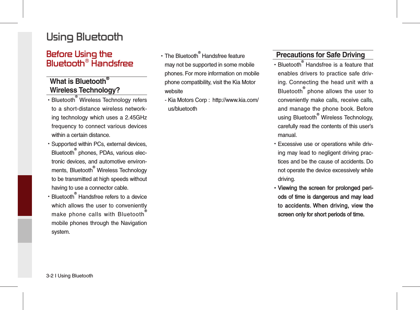 3-2 I Using BluetoothBefore Using the Bluetooth® HandsfreeWhat is Bluetooth® Wireless Technology? •Bluetooth® Wireless Technology refers to a short-distance wireless network-ing technology which uses a 2.45GHz frequency to connect various devices within a certain distance. •Supported within PCs, external devices, Bluetooth® phones, PDAs, various elec-tronic devices, and automotive environ-ments, Bluetooth® Wireless Technology to be transmitted at high speeds without having to use a connector cable. •Bluetooth® Handsfree refers to a device which allows the user to conveniently make phone calls with Bluetooth® mobile phones through the Navigation system. •The Bluetooth® Handsfree feature may not be supported in some mobile phones. For more information on mobile phone compatibility, visit the Kia Motor website -  Kia Motors Corp :  http://www.kia.com/  us/bluetoothPrecautions for Safe Driving •Bluetooth® Handsfree is a feature that enables drivers to practice safe driv-ing. Connecting the head unit with a Bluetooth® phone allows the user to conveniently make calls, receive calls, and manage the phone book. Before using Bluetooth® Wireless Technology, carefully read the contents of this user’s manual. •Excessive use or operations while driv-ing may lead to negligent driving prac-tices and be the cause of accidents. Do not operate the device excessively while driving. •Viewing the screen for prolonged peri-Viewing the screen for prolonged peri-ods of time is dangerous and may lead ods of time is dangerous and may lead to accidents. When driving, view the to accidents. When driving, view the screen only for short periods of time.screen only for short periods of time.Using Bluetooth