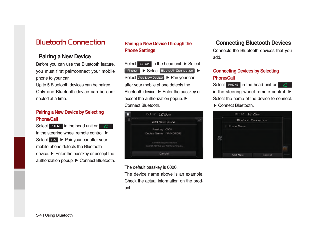 3-4 I Using BluetoothBluetooth ConnectionPairing a New DeviceBefore you can use the Bluetooth feature, you must first pair/connect your mobile phone to your car.Up to 5 Bluetooth devices can be paired.Only one Bluetooth device can be con-nected at a time.Pairing a New Device by Selecting Phone/CallSelect PHONE in the head unit or   in the steering wheel remote control. ▶ Select YES. ▶ Pair your car after your mobile phone detects the Bluetooth device. ▶ Enter the passkey or accept the authorization popup. ▶ Connect Bluetooth.Pairing a New Device Through the Phone SettingsSelect SETUP in the head unit. ▶ Select  Phone. ▶ Select Bluetooth Connection. ▶ Select Add New Device. ▶ Pair your car after your mobile phone detects the Bluetooth device. ▶ Enter the passkey or accept the authorization popup. ▶ Connect Bluetooth.The default passkey is 0000.The device name above is an example. Check the actual information on the prod-uct.Connecting Bluetooth DevicesConnects the Bluetooth devices that you add.Connecting Devices by Selecting Phone/CallSelect PHONE in the head unit or   in the steering wheel remote control. ▶ Select the name of the device to connect. ▶ Connect Bluetooth.