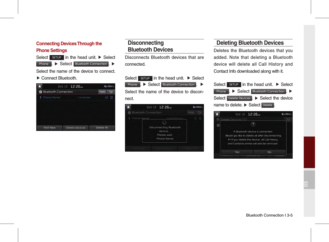 Bluetooth Connection I 3-503Connecting Devices Through the Phone SettingsSelect SETUP in the head unit. ▶ Select  Phone.  ▶ Select Bluetooth Connection.  ▶ Select the name of the device to connect. ▶ Connect Bluetooth.Disconnecting Bluetooth DevicesDisconnects Bluetooth devices that are connected.Select SETUP in the head unit.  ▶ Select  Phone.  ▶ Select Bluetooth Connection.  ▶ Select the name of the device to discon-nect.Deleting Bluetooth DevicesDeletes the Bluetooth devices that you added. Note that deleting a Bluetooth device will delete all Call History and Contact Info downloaded along with it.Select SETUP in the head unit.  ▶ Select  Phone.  ▶ Select Bluetooth Connection.  ▶ Select Delete Devices.  ▶ Select the device name to delete. ▶ Select Delete.