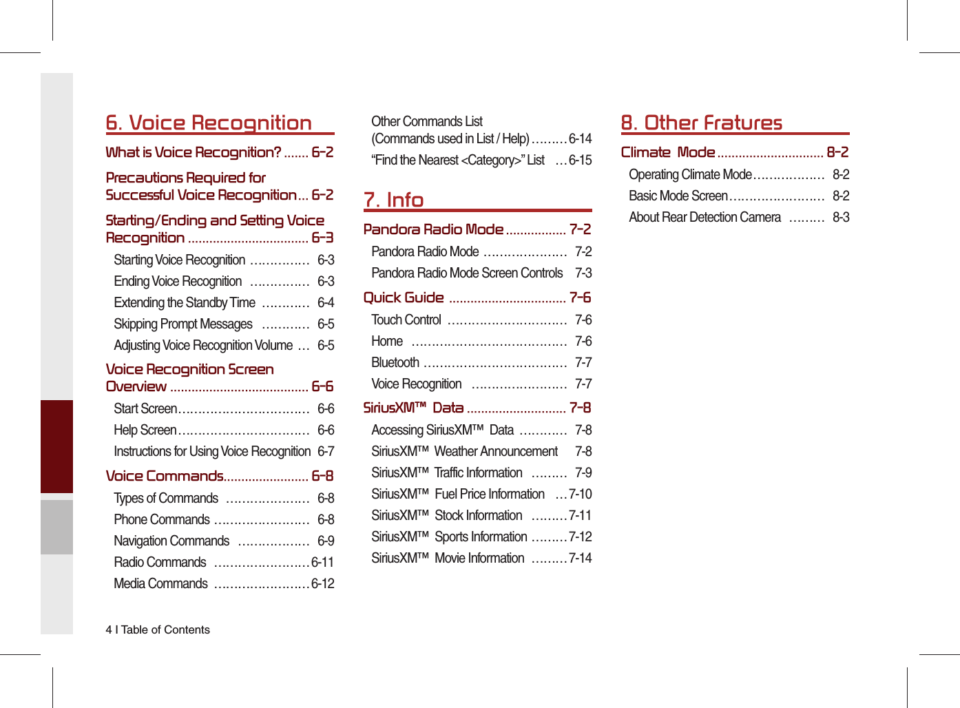 4 I Table of Contents6. Voice RecognitionWhat is Voice Recognition? ....... 6-2Precautions Required for Successful Voice Recognition ... 6-2Starting/Ending and Setting Voice Recognition .................................. 6-3Starting Voice Recognition  …………… 6-3Ending Voice Recognition  …………… 6-3Extending the Standby Time  ………… 6-4Skipping Prompt Messages   ………… 6-5Adjusting Voice Recognition Volume  … 6-5Voice Recognition Screen Overview ....................................... 6-6Start Screen …………………………… 6-6Help Screen …………………………… 6-6Instructions for Using Voice Recognition  6-7Voice Commands ........................ 6-8Types of Commands  ………………… 6-8Phone Commands …………………… 6-8Navigation Commands  ……………… 6-9Radio Commands  …………………… 6-11Media Commands  …………………… 6-12Other Commands List(Commands used in List / Help) ……… 6-14“Find the Nearest &lt;Category&gt;” List  … 6-157. InfoPandora Radio Mode ................. 7-2Pandora Radio Mode  ………………… 7-2Pandora Radio Mode Screen Controls  7-3Quick Guide  ................................. 7-6Touch Control  ………………………… 7-6Home ………………………………… 7-6Bluetooth ……………………………… 7-7Voice Recognition   …………………… 7-7SiriusXM™  Data ............................ 7-8Accessing SiriusXM™  Data  ………… 7-8SiriusXM™  Weather Announcement  7-8SiriusXM™  Traffic Information  ……… 7-9SiriusXM™  Fuel Price Information  … 7-10SiriusXM™  Stock Information  ……… 7-11SiriusXM™  Sports Information  ……… 7-12SiriusXM™  Movie Information  ……… 7-148. Other FraturesClimate  Mode .............................. 8-2Operating Climate Mode ……………… 8-2Basic Mode Screen …………………… 8-2About Rear Detection Camera  ……… 8-3