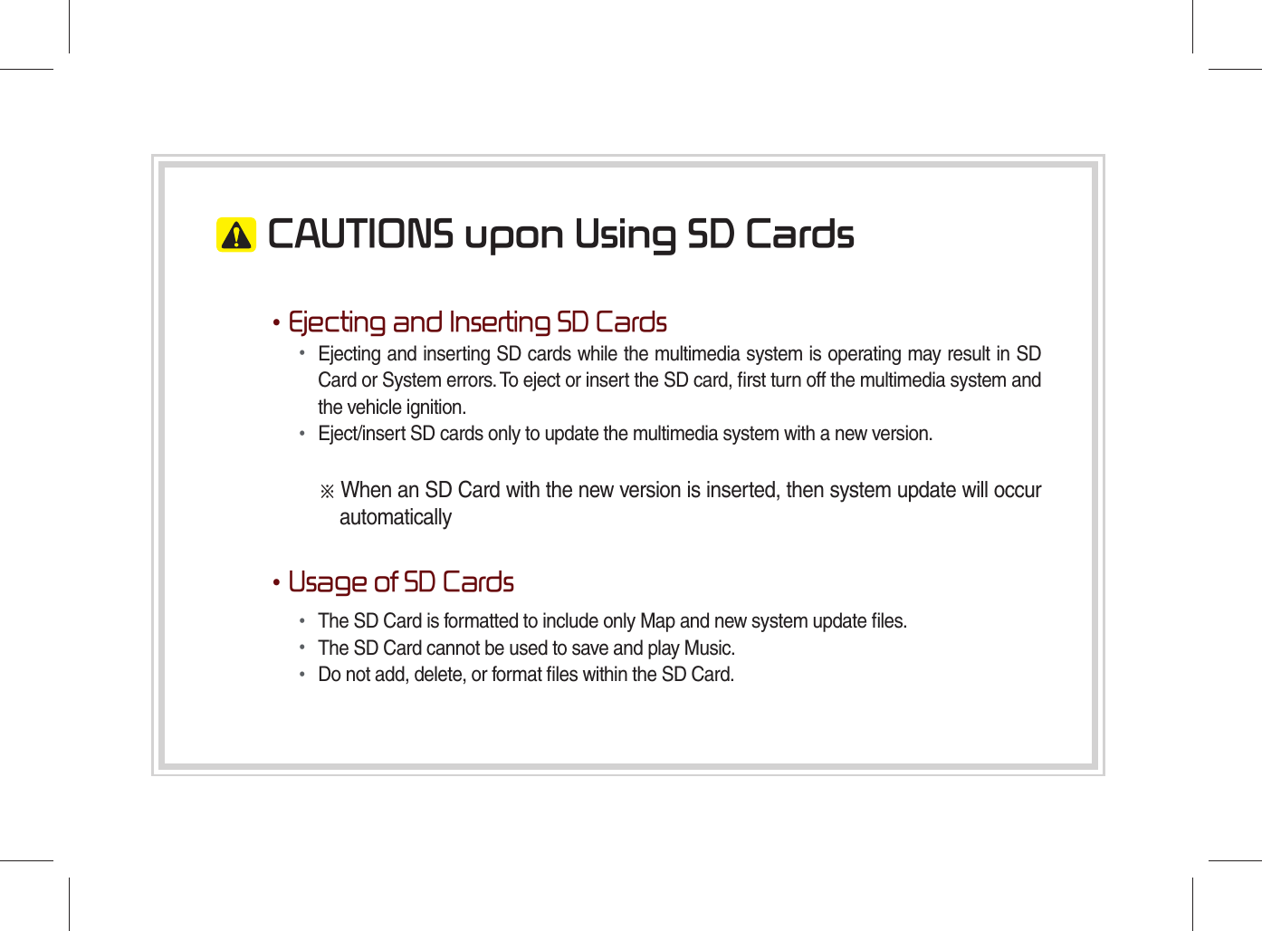  CAUTIONS upon Using SD Cards•Ejecting and Inserting SD Cards• Ejecting and inserting SD cards while the multimedia system is operating may result in SD Card or System errors. To eject or insert the SD card, ﬁ rst turn off the multimedia system and the vehicle ignition.• Eject/insert SD cards only to update the multimedia system with a new version.※ When an SD Card with the new version is inserted, then system update will occur automatically•Usage of SD Cards• The SD Card is formatted to include only Map and new system update ﬁ les.• The SD Card cannot be used to save and play Music.• Do not add, delete, or format ﬁ les within the SD Card.