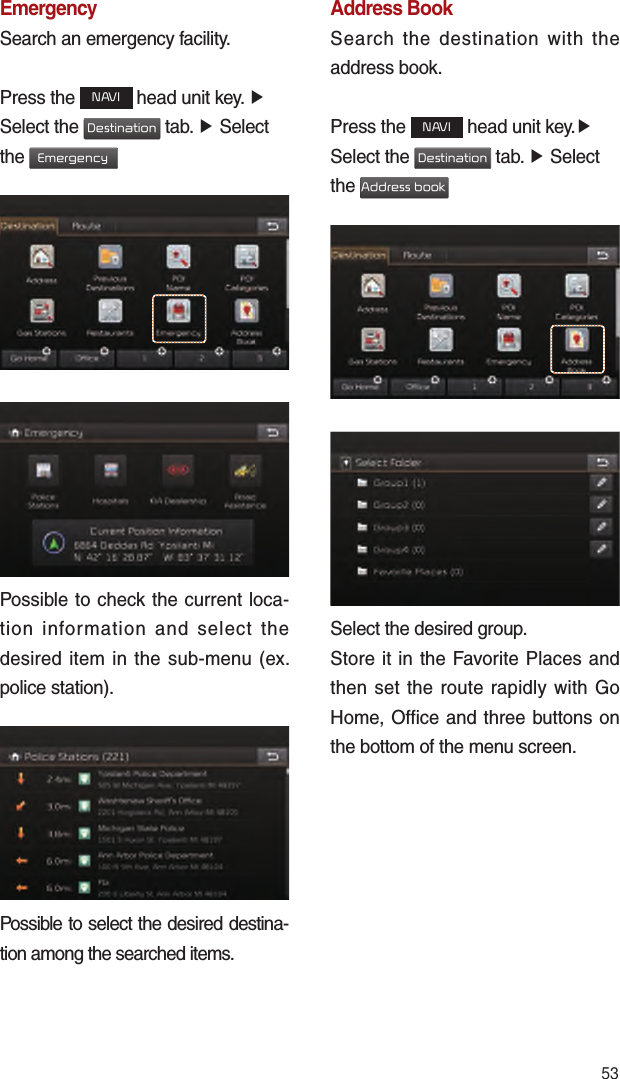 53EmergencySearch an emergency facility.Press the NAVI head unit key. ▶ Select the Destination tab. ▶ Select the Emergency Possible to check the current loca-tion information and select the desired item in the sub-menu (ex. police station).Possible to select the desired destina-tion among the searched items.Address BookSearch the destination with the address book.Press the NAVI head unit key.▶ Select the Destination tab. ▶ Select the Address book Select the desired group.Store it in the Favorite Places and then set the route rapidly with Go Home, Office and three buttons on the bottom of the menu screen.