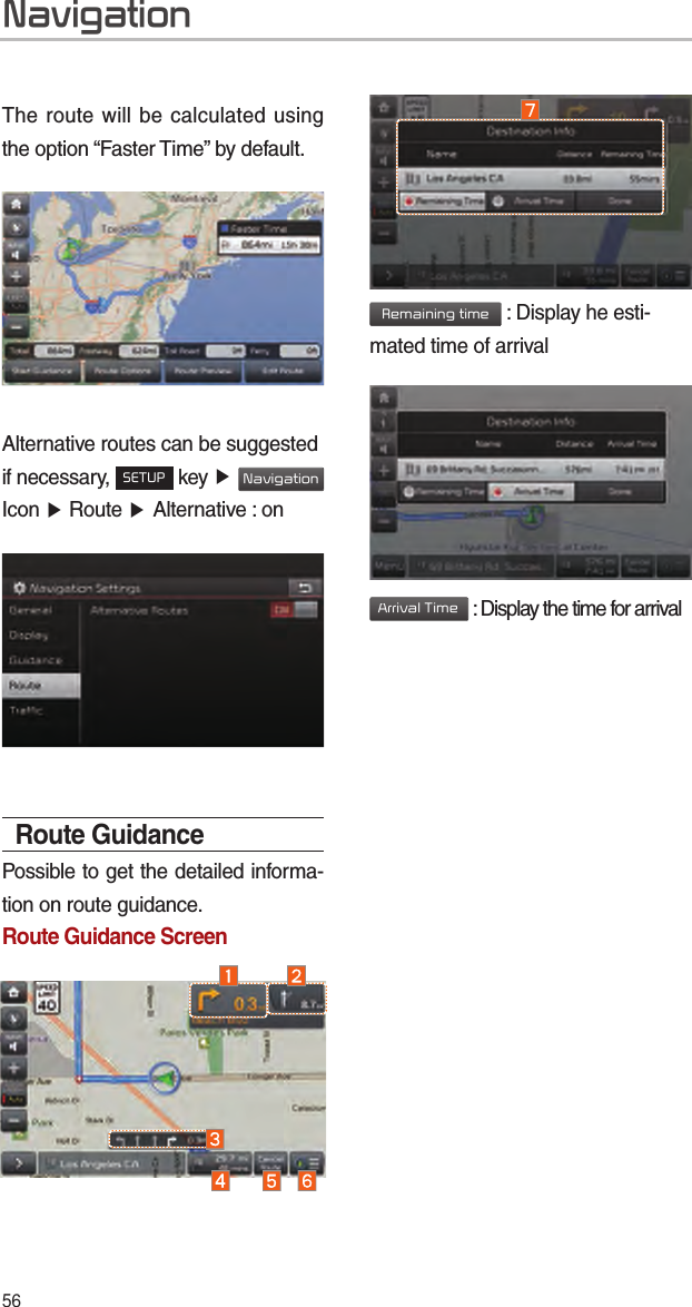 56The route will be calculated using the option “Faster Time” by default.Alternative routes can be suggested if necessary, SETUP key ▶ Navigation Icon ▶ Route ▶ Alternative : onRoute GuidancePossible to get the detailed informa-tion on route guidance.Route Guidance ScreenRemaining time : Display he esti-mated time of arrivalArrival Time : Display the time for arrivalNavigation