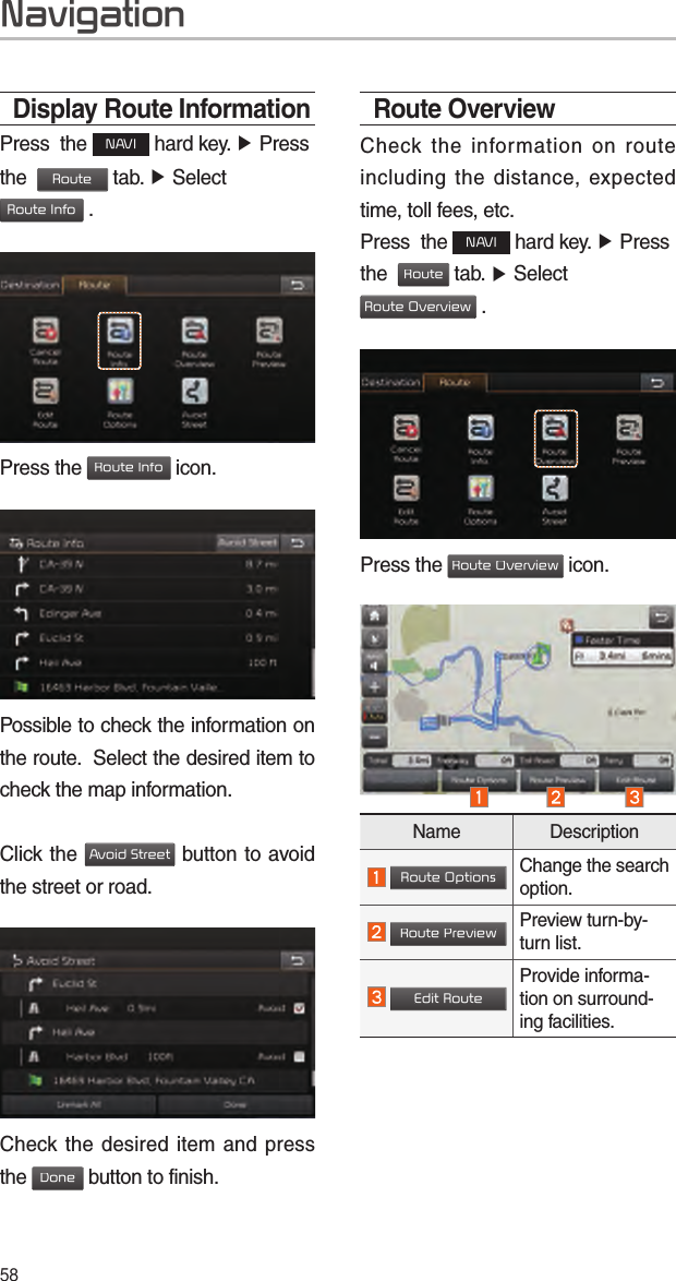 58Display Route InformationPress  the NAVI hard key. ▶ Press the  Route tab. ▶ Select  Route Info .Press the Route Info icon.Possible to check the information on the route.  Select the desired item to check the map information.Click the Avoid Street button to avoid the street or road.Check the desired item and press the Done button to finish.Route OverviewCheck the information on route including the distance, expected time, toll fees, etc. Press  the NAVI hard key. ▶ Press the  Route tab. ▶ Select  Route Overview .Press the Route Overview icon.Name Description Route OptionsChange the search option. Route PreviewPreview turn-by-turn list. Edit RouteProvide informa-tion on surround-ing facilities.Navigation