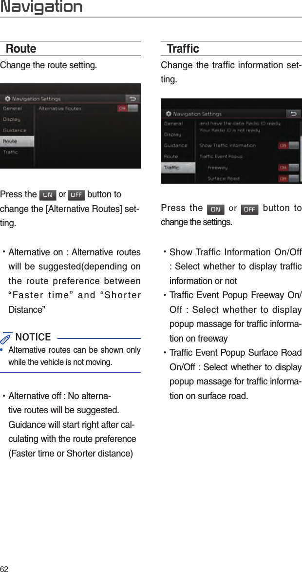 62Trafﬁ cChange the traffic information set-ting.Press the ON or OFF button to change the settings. •Show Traffic Information On/Off : Select whether to display traffic information or not   •Traffic Event Popup Freeway On/Off : Select whether to display popup massage for traffic informa-tion on freeway  •Traffic Event Popup Surface Road On/Off : Select whether to display popup massage for traffic informa-tion on surface road.RouteChange the route setting.Press the ON or OFF button to change the [Alternative Routes] set-ting. •Alternative on : Alternative routes will be suggested(depending on the route preference between “Faster time” and “Shorter Distance” NOTICE•  Alternative routes can be shown only while the vehicle is not moving. •Alternative off : No alterna-tive routes will be suggested. Guidance will start right after cal-culating with the route preference (Faster time or Shorter distance)Navigation