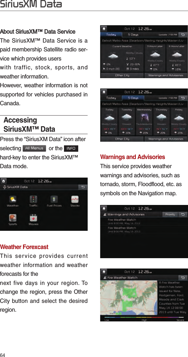 64SiriusXM DataAbout SiriusXM™ Data ServiceAbout SiriusXM™ Data ServiceThe SiriusXM™ Data Service is a paid membership Satellite radio ser-vice which provides userswith traffic, stock, sports, and weather information.However, weather information is not supported for vehicles purchased in Canada.Accessing SiriusXM™ DataPress the “SiriusXM Data” icon after selecting All Menus  or the INFO hard-key to enter the SiriusXM™ Data mode.Weather ForexcastThis service provides current weather information and weather forecasts for thenext five days in your region. To change the region, press the Other City button and select the desired region.Warnings and Advisories This service provides weather warnings and advisories, such as tornado, storm, Floodflood, etc. as symbols on the Navigation map.