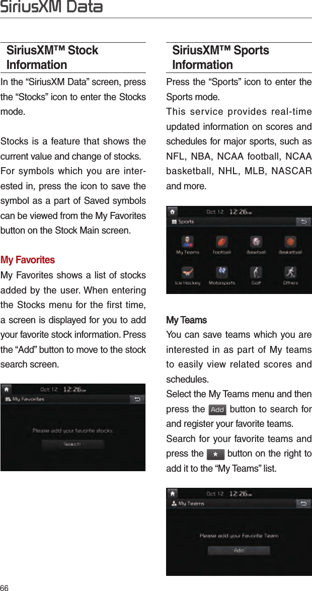 66SiriusXM™ Stock InformationIn the “SiriusXM Data” screen, press the “Stocks” icon to enter the Stocks mode. Stocks is a feature that shows the current value and change of stocks.For symbols which you are inter-ested in, press the icon to save the symbol as a part of Saved symbols can be viewed from the My Favorites button on the Stock Main screen.My FavoritesMy Favorites shows a list of stocks added by the user. When entering the Stocks menu for the first time, a screen is displayed for you to add your favorite stock information. Press the “Add” button to move to the stock search screen.SiriusXM™ Sports InformationPress the “Sports” icon to enter the Sports mode.This service provides real-time updated information on scores and schedules for major sports, such as NFL, NBA, NCAA football, NCAA basketball, NHL, MLB, NASCAR and more.My TeamsMy TeamsYou can save teams which you are interested in as part of My teams to easily view related scores and schedules.Select the My Teams menu and then press the Add button to search for and register your favorite teams.Search for your favorite teams and press the ★ button on the right to add it to the “My Teams” list.SiriusXM Data