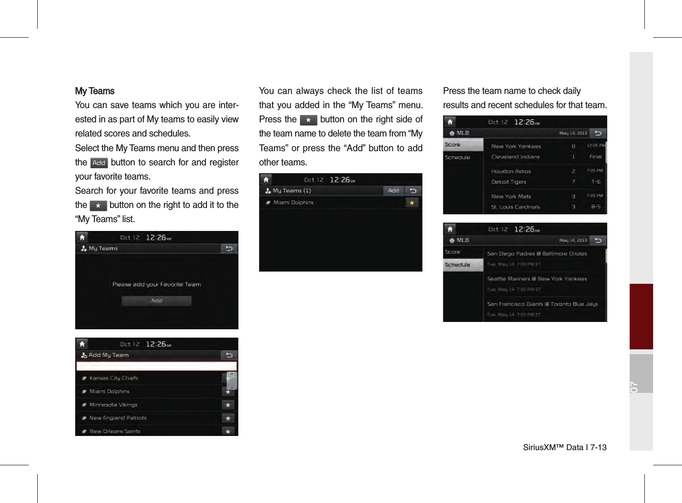 07SiriusXM™ Data I 7-13My TeamsMy TeamsYou can save teams which you are inter-ested in as part of My teams to easily view related scores and schedules.Select the My Teams menu and then press the Add button to search for and register your favorite teams.Search for your favorite teams and press the ★ button on the right to add it to the “My Teams” list.You can always check the list of teams that you added in the “My Teams” menu. Press the ★ button on the right side of the team name to delete the team from “My Teams” or press the “Add” button to add other teams. Press the team name to check daily results and recent schedules for that team.