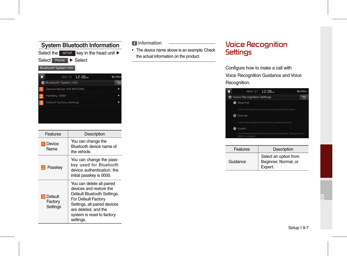 Setup I 9-709System Bluetooth InformationSelect the SETUP key in the head unit ▶Select Phone ▶ Select Bluetooth System Info .i Information•  The device name above is an example. Check the actual information on the product.Voice Recognition SettingsConfigure how to make a call with Voice Recognition Guidance and Voice Recognition.Features DescriptionGuidanceSelect an option from Beginner, Normal, or Expert.Features Description  Device  NameYou can change the Bluetooth device name of the vehicle.  PasskeyYou can change the pass-key used for Bluetooth device authentication. the initial passkey is 0000.  Default  Factory  SettingsYou can delete all paired devices and restore the Default Bluetooth Settings. For Default Factory Settings, all paired devices are deleted, and the system is reset to factory settings.