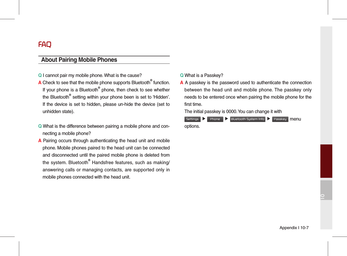 Appendix I 10-710FAQAbout Pairing Mobile PhonesQ I cannot pair my mobile phone. What is the cause? A Check to see that the mobile phone supports Bluetooth® function. If your phone is a Bluetooth® phone, then check to see whether the Bluetooth® setting within your phone been is set to ‘Hidden’. If the device is set to hidden, please un-hide the device (set to unhidden state).Q What is the difference between pairing a mobile phone and con-necting a mobile phone? A Pairing occurs through authenticating the head unit and mobile phone. Mobile phones paired to the head unit can be connected and disconnected until the paired mobile phone is deleted from the system. Bluetooth® Handsfree features, such as making/answering calls or managing contacts, are supported only in mobile phones connected with the head unit. Q What is a Passkey? A A passkey is the password used to authenticate the connection between the head unit and mobile phone. The passkey only needs to be entered once when pairing the mobile phone for the first time.   The initial passkey is 0000. You can change it with  Settings ▶ Phone ▶ Bluetooth System Info ▶ Passkey menu options. 