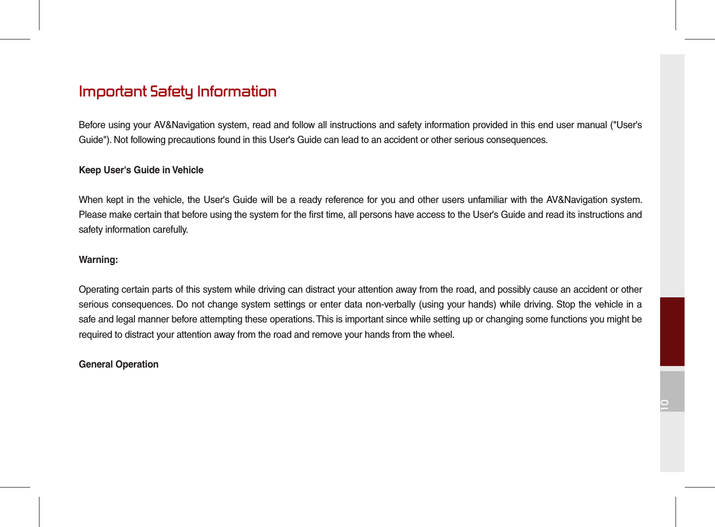 10Important Safety InformationBefore using your AV&amp;Navigation system, read and follow all instructions and safety information provided in this end user manual (&quot;User&apos;s Guide&quot;). Not following precautions found in this User&apos;s Guide can lead to an accident or other serious consequences.Keep User&apos;s Guide in VehicleWhen kept in the vehicle, the User&apos;s Guide will be a ready reference for you and other users unfamiliar with the AV&amp;Navigation system. Please make certain that before using the system for the first time, all persons have access to the User&apos;s Guide and read its instructions and safety information carefully.Warning:Operating certain parts of this system while driving can distract your attention away from the road, and possibly cause an accident or other serious consequences. Do not change system settings or enter data non-verbally (using your hands) while driving. Stop the vehicle in a safe and legal manner before attempting these operations. This is important since while setting up or changing some functions you might be required to distract your attention away from the road and remove your hands from the wheel.General Operation