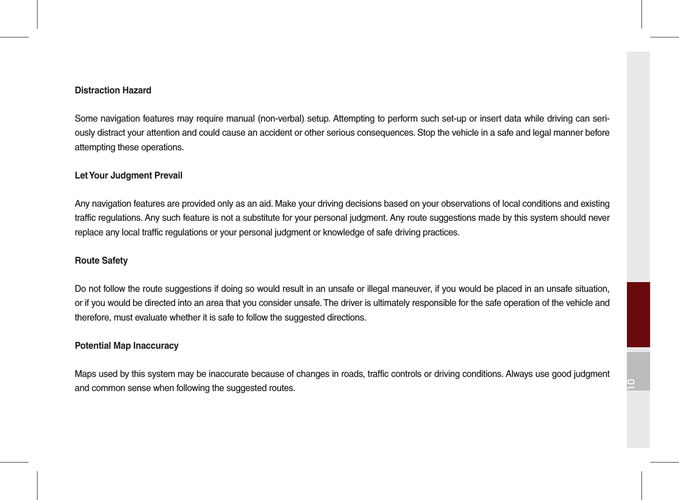 10Distraction HazardSome navigation features may require manual (non-verbal) setup. Attempting to perform such set-up or insert data while driving can seri-ously distract your attention and could cause an accident or other serious consequences. Stop the vehicle in a safe and legal manner before attempting these operations.Let Your Judgment PrevailAny navigation features are provided only as an aid. Make your driving decisions based on your observations of local conditions and existing traffic regulations. Any such feature is not a substitute for your personal judgment. Any route suggestions made by this system should never replace any local traffic regulations or your personal judgment or knowledge of safe driving practices.Route SafetyDo not follow the route suggestions if doing so would result in an unsafe or illegal maneuver, if you would be placed in an unsafe situation, or if you would be directed into an area that you consider unsafe. The driver is ultimately responsible for the safe operation of the vehicle and therefore, must evaluate whether it is safe to follow the suggested directions.Potential Map InaccuracyMaps used by this system may be inaccurate because of changes in roads, traffic controls or driving conditions. Always use good judgment and common sense when following the suggested routes.