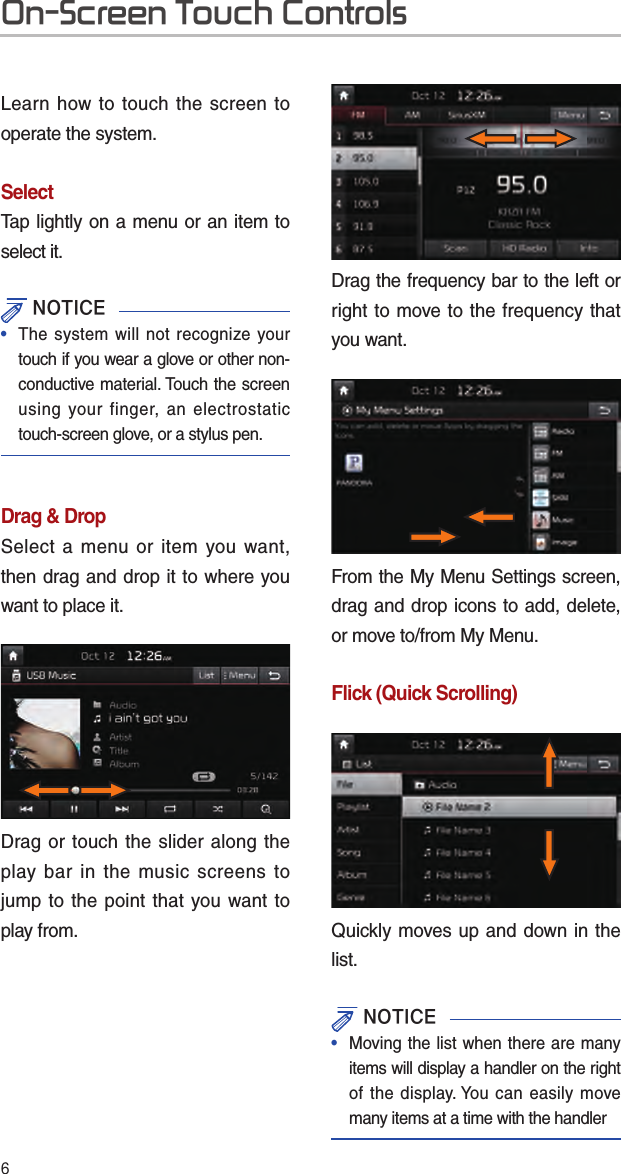 6Learn how to touch the screen to operate the system. SelectTap lightly on a menu or an item to select it.  NOTICE•  The system will not recognize your touch if you wear a glove or other non-conductive material. Touch the screen using your finger, an electrostatic touch-screen glove, or a stylus pen.Drag &amp; DropSelect a menu or item you want, then drag and drop it to where you want to place it.Drag or touch the slider along the play bar in the music screens to jump to the point that you want to play from.Drag the frequency bar to the left or right to move to the frequency that you want. From the My Menu Settings screen, drag and drop icons to add, delete, or move to/from My Menu.Flick (Quick Scrolling)Quickly moves up and down in the list. NOTICE•   Moving the list when there are many items will display a handler on the right of the display. You can easily move many items at a time with the handlerOn-Screen Touch Controls