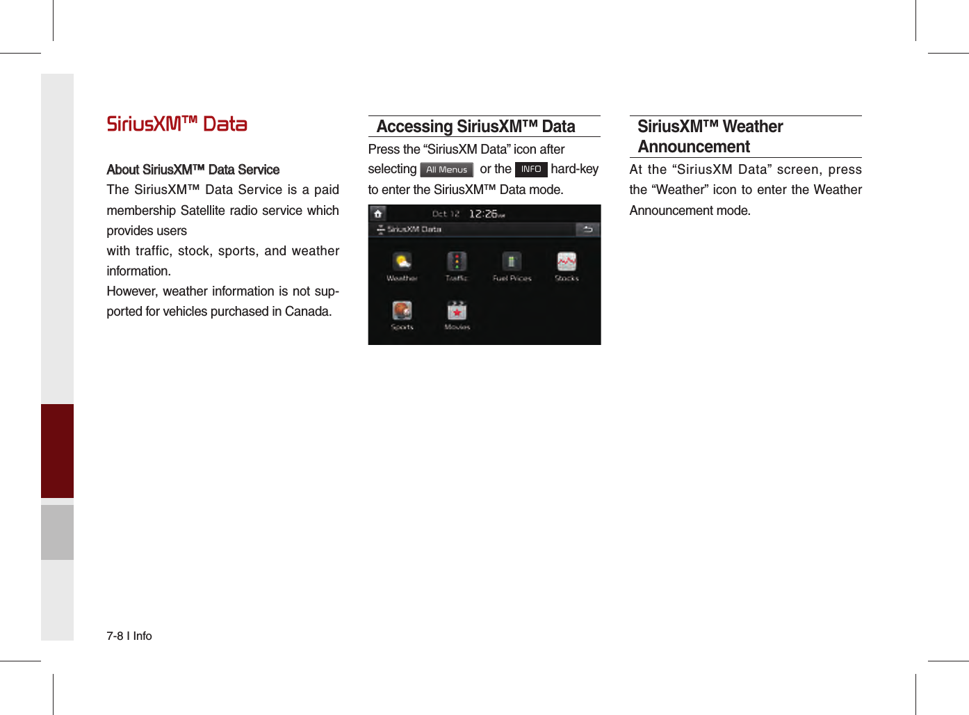 7-8 I InfoSiriusXM™ DataAbout SiriusXM™ Data ServiceAbout SiriusXM™ Data ServiceThe SiriusXM™ Data Service is a paid membership Satellite radio service which provides userswith traffic, stock, sports, and weather information.However, weather information is not sup-ported for vehicles purchased in Canada.Accessing SiriusXM™ DataPress the “SiriusXM Data” icon after selecting All Menus  or the INFO hard-key to enter the SiriusXM™ Data mode.SiriusXM™ Weather AnnouncementAt the “SiriusXM Data” screen, press the “Weather” icon to enter the Weather Announcement mode.