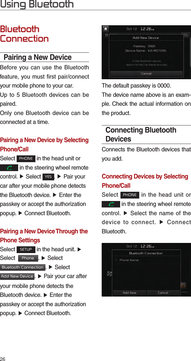 26Using BluetoothBluetooth ConnectionPairing a New DeviceBefore you can use the Bluetooth feature, you must first pair/connect your mobile phone to your car.Up to 5 Bluetooth devices can be paired.Only one Bluetooth device can be connected at a time.Pairing a New Device by Selecting Phone/CallSelect PHONE in the head unit or  in the steering wheel remote control. ▶ Select YES. ▶ Pair your car after your mobile phone detects the Bluetooth device. ▶ Enter the passkey or accept the authorization popup. ▶ Connect Bluetooth.Pairing a New Device Through the Phone SettingsSelect SETUP in the head unit. ▶ Select  Phone. ▶ Select Bluetooth Connection. ▶ Select Add New Device. ▶ Pair your car after your mobile phone detects the Bluetooth device. ▶ Enter the passkey or accept the authorization popup. ▶ Connect Bluetooth.The default passkey is 0000.The device name above is an exam-ple. Check the actual information on the product.Connecting Bluetooth DevicesConnects the Bluetooth devices that you add.Connecting Devices by Selecting Phone/CallSelect PHONE in the head unit or  in the steering wheel remote control. ▶ Select the name of the device to connect. ▶ Connect Bluetooth.