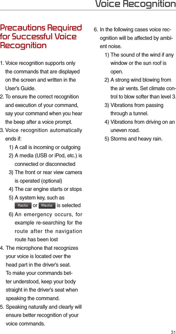 31Precautions Required for Successful Voice Recognition1.  Voice recognition supports only the commands that are displayed on the screen and written in the User’s Guide.2.  To ensure the correct recognition and execution of your command, say your command when you hear the beep after a voice prompt.3.   Voice recognition automatically ends if:  1) A call is incoming or outgoing 2)  A media (USB or iPod, etc.) is connected or disconnected 3)  The front or rear view camera is operated (optional) 4)  The car engine starts or stops 5)  A system key, such as Radio or Media is selected 6)  An emergency occurs, for example re-searching for the route after the navigation route has been lost4.  The microphone that recognizes your voice is located over the head part in the driver’s seat. To make your commands bet-ter understood, keep your body straight in the driver’s seat when speaking the command.5.  Speaking naturally and clearly will ensure better recognition of your voice commands.6.  In the following cases voice rec-ognition will be affected by ambi-ent noise.    1)  The sound of the wind if any window or the sun roof is open.    2)  A strong wind blowing from the air vents. Set climate con-trol to blow softer than level 3. 3)  Vibrations from passing through a tunnel. 4)  Vibrations from driving on an uneven road.  5) Storms and heavy rain.Voice Recognition