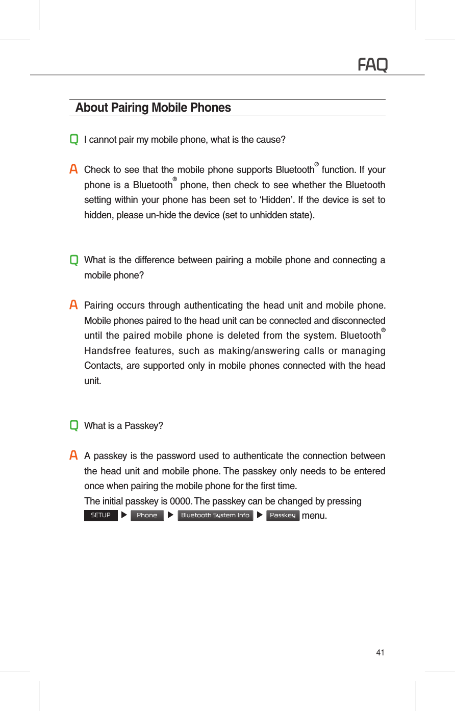 41About Pairing Mobile PhonesQI cannot pair my mobile phone, what is the cause?A Check to see that the mobile phone supports Bluetooth® function. If your phone is a Bluetooth® phone, then check to see whether the Bluetooth setting within your phone has been set to ‘Hidden’. If the device is set to hidden, please un-hide the device (set to unhidden state).Q What is the difference between pairing a mobile phone and connecting a mobile phone?A Pairing occurs through authenticating the head unit and mobile phone. Mobile phones paired to the head unit can be connected and disconnected until the paired mobile phone is deleted from the system. Bluetooth® Handsfree features, such as making/answering calls or managing Contacts, are supported only in mobile phones connected with the head unit.Q What is a Passkey?A A passkey is the password used to authenticate the connection between the head unit and mobile phone. The passkey only needs to be entered once when pairing the mobile phone for the first time.    The initial passkey is 0000. The passkey can be changed by pressing SETUP ▶ Phone ▶ Bluetooth System Info  ▶ Passkey menu.FAQ