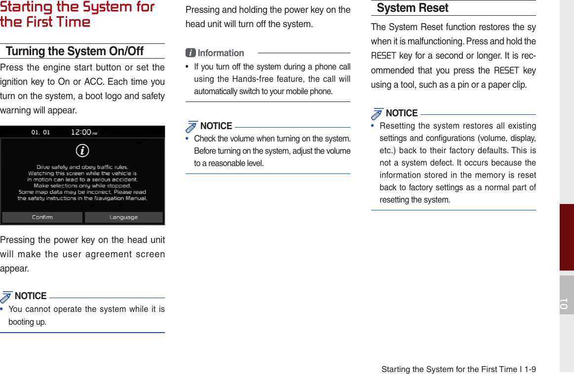 Starting the System for the First Time I 1-901Starting the System for the First TimeTurning the System On/OffPress the  engine start button or set the ignition key to On or ACC. Each time you turn on the system, a boot logo and safety warning will appear.Pressing the power key on the head unit will  make  the  user  agreement  screen appear.  NOTICE•  You cannot operate the system  while it isbooting up.Pressing and holding the power key on the head unit will turn off the system. i Information•   If you turn off the system during a phone call using the  Hands-free  feature, the  call willautomatically switch to your mobile phone.  NOTICE•  Check the volume when turning on the system. Before turning on the system, adjust the volume to a reasonable level.System ResetThe System Reset function restores the sy when it is malfunctioning. Press and hold the RESET key for a second or longer. It is rec-ommended  that  you  press  the  RESET  key using a tool, such as a pin or a paper clip. NOTICE•  Resetting the  system restores all  existingsettings and configurations (volume, display, etc.) back to  their factory defaults. This  isnot a system defect. It occurs because the information stored  in the  memory is  resetback to factory settings as a normal part of resetting the system.