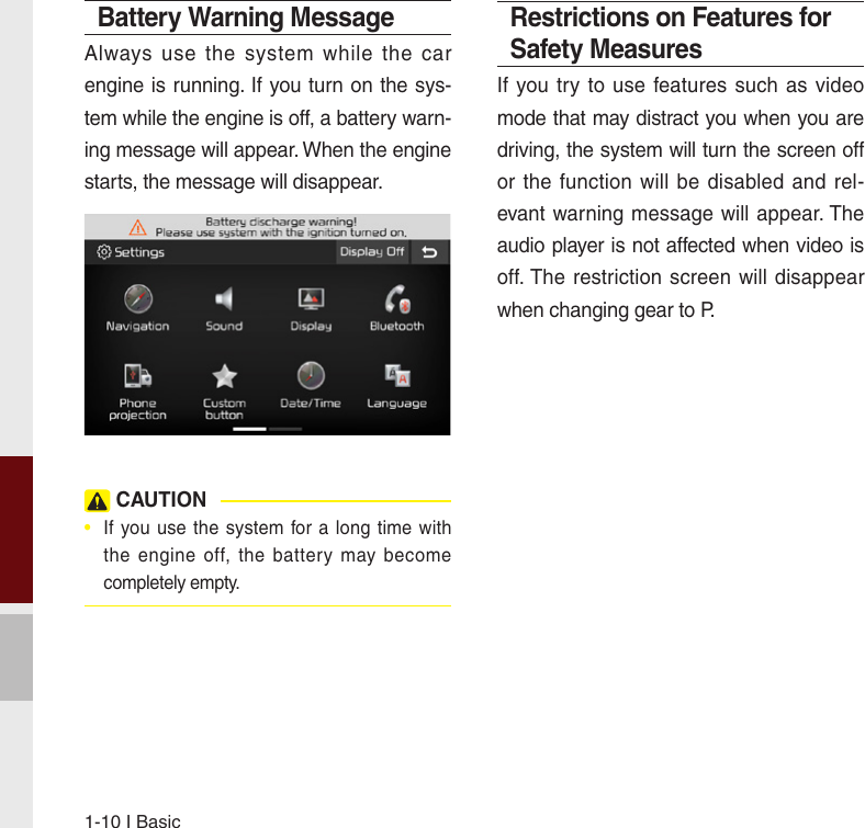 1-10 I BasicBattery Warning MessageAlways  use  the  system  while  the  car engine is running. If you turn on the sys-tem while the engine is off, a battery warn-ing message will appear. When the engine starts, the message will disappear.  CAUTION•  If you use  the system  for a  long time  withthe  engine  off, the battery  may becomecompletely empty. Restrictions on Features for Safety MeasuresIf you try  to use features  such as video mode that may distract you when you are driving, the system will turn the screen off or the function  will be disabled and rel-evant warning message will appear. The audio player is not affected when video is off. The restriction screen will  disappear when changing gear to P.