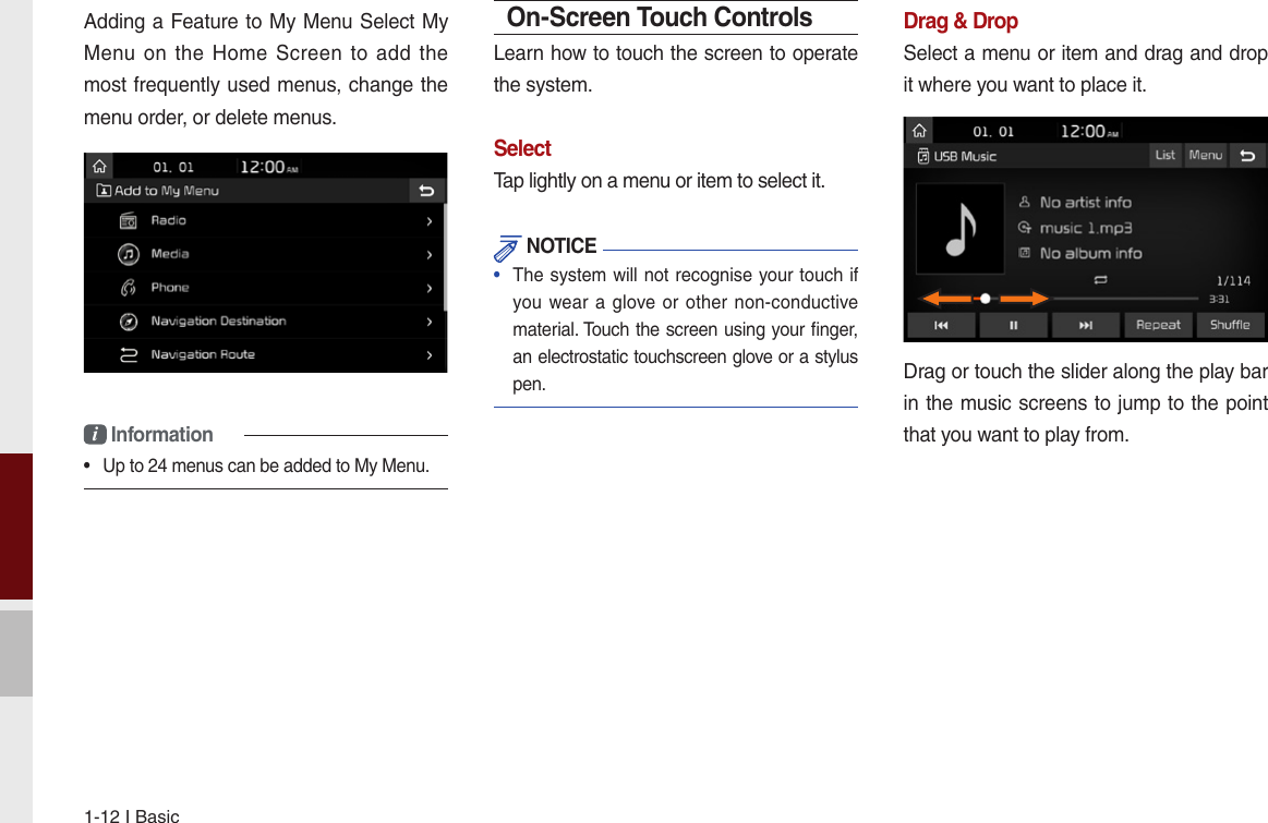 1-12 I BasicAdding a Feature to My Menu Select My Menu on the  Home  Screen  to  add the most frequently used menus, change the menu order, or delete menus.i Information•  Up to 24 menus can be added to My Menu.On-Screen Touch ControlsLearn how to touch the screen to operate the system. SelectTap lightly on a menu or item to select it.  NOTICE•  The system will not recognise your touch if you wear a glove or other non-conductive material. Touch the screen using your ﬁnger, an electrostatic touchscreen glove or a stylus pen.Drag &amp; DropSelect a menu or item and drag and drop it where you want to place it.Drag or touch the slider along the play bar in the music screens to jump to the point that you want to play from. 