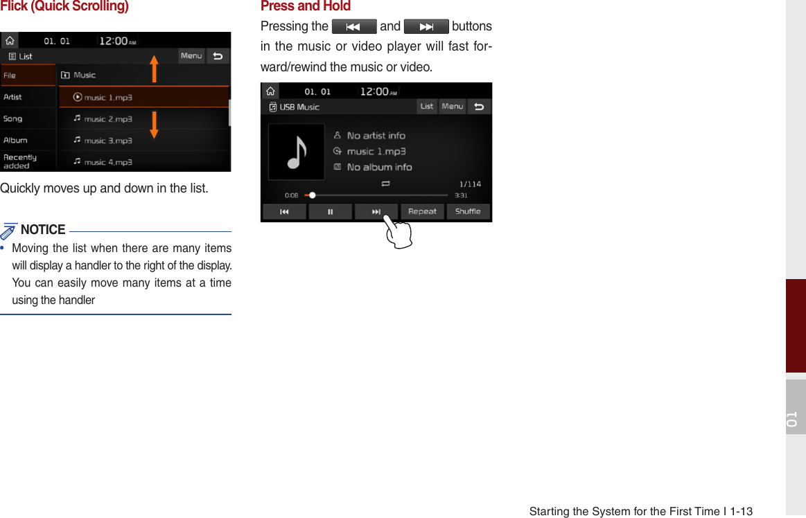 Starting the System for the First Time I 1-1301Flick (Quick Scrolling)Quickly moves up and down in the list. NOTICE•   Moving the list when there are many items will display a handler to the right of the display. You can easily move many items at a time using the handlerPress and HoldPressing the   and   buttons in the music or video player will fast for-ward/rewind the music or video.