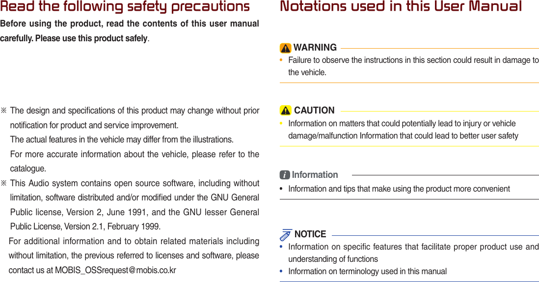 Read the following safety precautionsBefore using the product, read the contents of this user manual carefully. Please use this product safely.※  The design and speciﬁcations of this product may change without prior notiﬁcation for product and service improvement.  The actual features in the vehicle may differ from the illustrations.  For more accurate information about the vehicle, please refer to the    catalogue.※  This Audio system contains open source software, including without limitation, software distributed and/or modiﬁed under the GNU General Public license, Version 2, June 1991, and the GNU lesser General Public License, Version 2.1, February 1999.   For additional information and to obtain related materials including without limitation, the previous referred to licenses and software, please contact us at MOBIS_OSSrequest@mobis.co.krNotations used in this User Manual WARNING•  Failure to observe the instructions in this section could result in damage to the vehicle. CAUTION•  Information on matters that could potentially lead to injury or vehicle damage/malfunction Information that could lead to better user safetyi Information•  Information and tips that make using the product more convenient NOTICE•  Information on specific features that facilitate proper product use and understanding of functions•  Information on terminology used in this manual