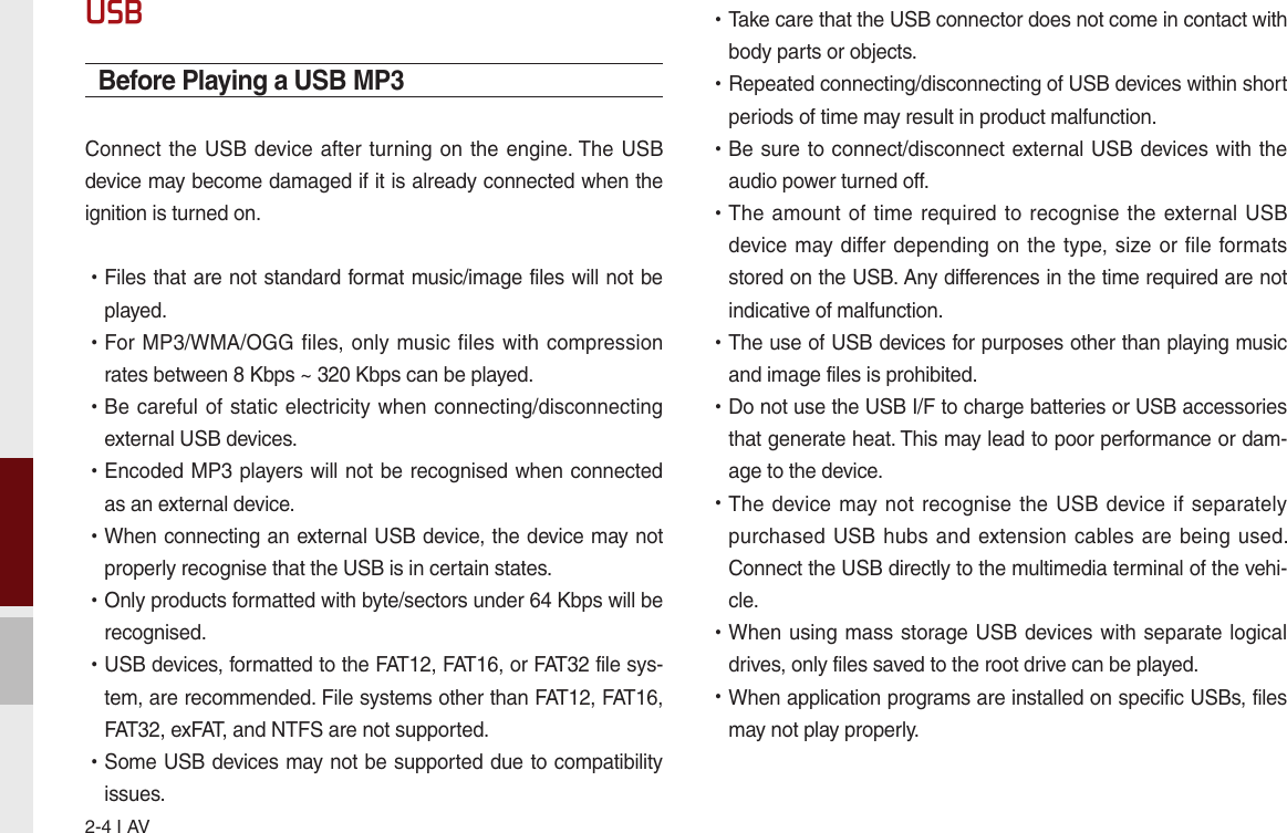 2-4 I AVUSBBefore Playing a USB MP3Connect the USB device after turning on the engine. The USB device may become damaged if it is already connected when the ignition is turned on. •Files that are not standard format music/image files will not be played. •For MP3/WMA/OGG  files, only music files with compression rates between 8 Kbps ~ 320 Kbps can be played. •Be careful of static electricity when connecting/disconnecting external USB devices. •Encoded MP3 players will not be recognised when connected as an external device. •When connecting an external USB device, the device may not properly recognise that the USB is in certain states. •Only products formatted with byte/sectors under 64 Kbps will be recognised. •USB devices, formatted to the FAT12, FAT16, or FAT32 file sys-tem, are recommended. File systems other than FAT12, FAT16, FAT32, exFAT, and NTFS are not supported. •Some USB devices may not be supported due to compatibility issues. •Take care that the USB connector does not come in contact with body parts or objects. •Repeated connecting/disconnecting of USB devices within short periods of time may result in product malfunction. •Be sure to connect/disconnect external USB devices with the audio power turned off. •The amount  of time required to recognise the external USB device may differ depending on the type, size or file formats stored on the USB. Any differences in the time required are not indicative of malfunction. •The use of USB devices for purposes other than playing music and image files is prohibited.  •Do not use the USB I/F to charge batteries or USB accessories that generate heat. This may lead to poor performance or dam-age to the device. •The device  may not recognise the  USB device if separately purchased USB  hubs and extension  cables are being used. Connect the USB directly to the multimedia terminal of the vehi-cle. •When using mass storage USB devices with separate logical drives, only files saved to the root drive can be played. •When application programs are installed on specific USBs, files may not play properly.