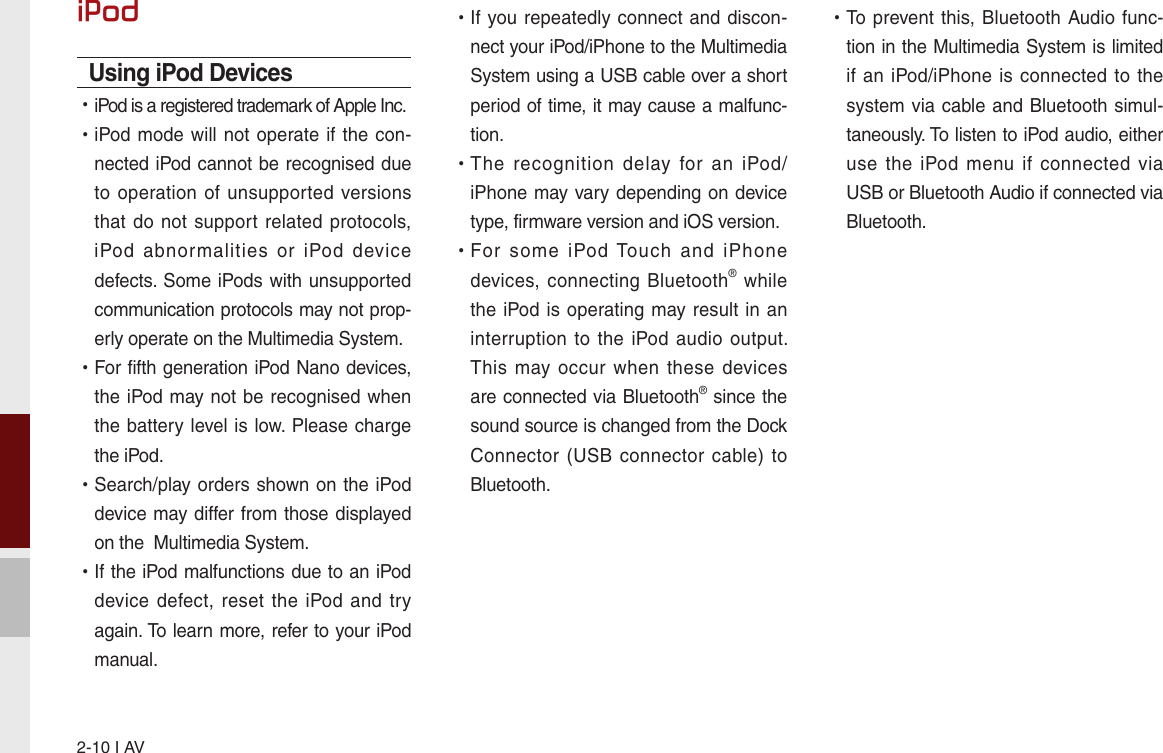 2-10 I AViPodUsing iPod Devices  •iPod is a registered trademark of Apple Inc. •iPod mode will not operate if the  con-nected iPod cannot be recognised due to operation of  unsupported  versions that do not  support  related protocols, iPod  abnormalities  or  iPod  device defects. Some iPods with unsupported communication protocols may not prop-erly operate on the Multimedia System. •For fifth generation iPod Nano devices, the iPod may not be recognised when the battery level is low. Please charge the iPod.  •Search/play orders shown on the iPod device may differ from those displayed on the  Multimedia System. •If the iPod malfunctions due to an iPod device defect, reset  the  iPod and try again. To learn more, refer to your iPod manual. •If you repeatedly  connect and discon-nect your iPod/iPhone to the Multimedia System using a USB cable over a short period of time, it may cause a malfunc-tion.  •The  recognition  delay  for  an  iPod/iPhone may vary depending on device type, firmware version and iOS version. •For  some  iPod  Touch  and  iPhone devices, connecting  Bluetooth®  while the iPod is operating may result  in an interruption  to  the  iPod  audio  output. This  may occur when  these  devices are connected via Bluetooth® since the sound source is changed from the Dock Connector (USB connector cable) to Bluetooth. •To prevent this, Bluetooth Audio  func-tion in the Multimedia System is limited if an iPod/iPhone is connected to the system via cable and Bluetooth simul-taneously. To listen to iPod audio, either use  the  iPod  menu if  connected  via USB or Bluetooth Audio if connected via Bluetooth.