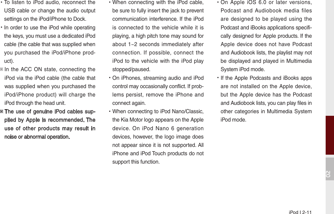 iPod I 2-1102 •To  listen to iPod audio,  reconnect the USB cable or change the audio output settings on the iPod/iPhone to Dock. •In order to use the iPod while operating the keys, you must use a dedicated iPod cable (the cable that was supplied when you purchased the iPod/iPhone prod-uct).※  In the ACC  ON  state, connecting  the iPod via the iPod cable (the cable that was supplied when you purchased the iPod/iPhone  product)  will  charge  the iPod through the head unit.※  The use of  genuine iPod cables sup-plied by Apple  is  recommended. The use  of  other  products  may result  in noise or abnormal operation. •When connecting with the iPod  cable, be sure to fully insert the jack to prevent communication interference. If the iPod is connected to  the  vehicle while it is playing, a high pitch tone may sound for about 1~2 seconds  immediately  after connection.  If  possible,  connect  the iPod to the vehicle with the  iPod  play stopped/paused. •On iPhones, streaming audio and iPod control may occasionally conflict. If prob-lems persist, remove  the iPhone and connect again. •When connecting to iPod Nano/Classic, the Kia Motor logo appears on the Apple device.  On  iPod  Nano  6  generation devices, however, the logo image does not appear since it is not supported. All iPhone and iPod Touch products do not support this function. •On  Apple  iOS  6.0  or  later  versions, Podcast  and  Audiobook  media  files are designed  to  be  played  using  the Podcast and iBooks applications specifi-cally designed for Apple products. If the Apple device does not  have  Podcast and Audiobook lists, the playlist may not be displayed and played in Multimedia System iPod mode. •If the Apple Podcasts and iBooks apps are not installed on the Apple  device, but the Apple device has the Podcast and Audiobook lists, you can play files in other categories in Multimedia System iPod mode.