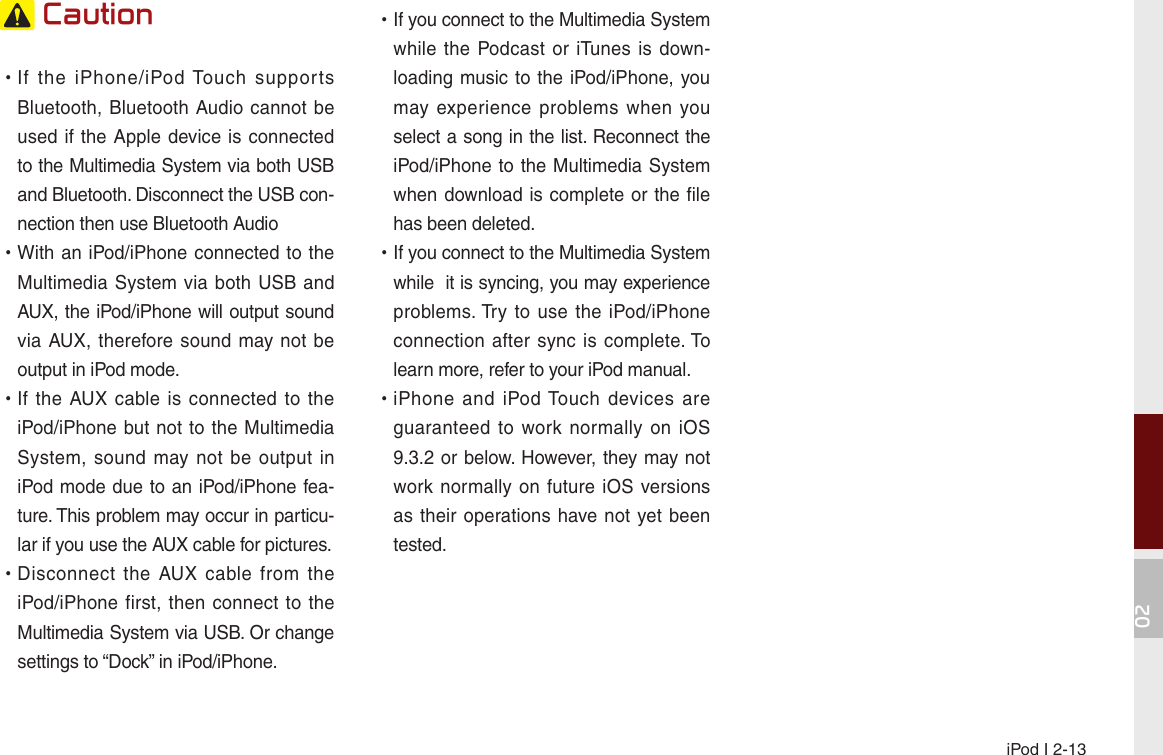 iPod I 2-1302 Caution •If  the  iPhone/iPod Touch  supports Bluetooth, Bluetooth Audio cannot be used if  the Apple device is connected to the Multimedia System via both USB and Bluetooth. Disconnect the USB con-nection then use Bluetooth Audio •With an iPod/iPhone connected to the Multimedia System  via both USB  and AUX, the iPod/iPhone will output sound via AUX, therefore  sound may not be output in iPod mode. •If the AUX  cable is connected to the iPod/iPhone but not to  the Multimedia System, sound may not  be  output  in iPod mode due to an iPod/iPhone fea-ture. This problem may occur in particu-lar if you use the AUX cable for pictures.  •Disconnect  the  AUX  cable  from  the iPod/iPhone first, then connect  to  the Multimedia System via USB. Or change settings to “Dock” in iPod/iPhone. •If you connect to the Multimedia System while the Podcast or iTunes  is down-loading music to the iPod/iPhone, you may  experience problems when you select a song in the list. Reconnect the iPod/iPhone to the Multimedia System when download is complete or the file has been deleted. •If you connect to the Multimedia System while  it is syncing, you may experience problems. Try  to  use  the  iPod/iPhone connection after sync  is  complete. To learn more, refer to your iPod manual. •iPhone  and  iPod Touch  devices are guaranteed to work normally on iOS 9.3.2 or below. However, they may not work normally  on future iOS versions as their  operations have not yet been tested.