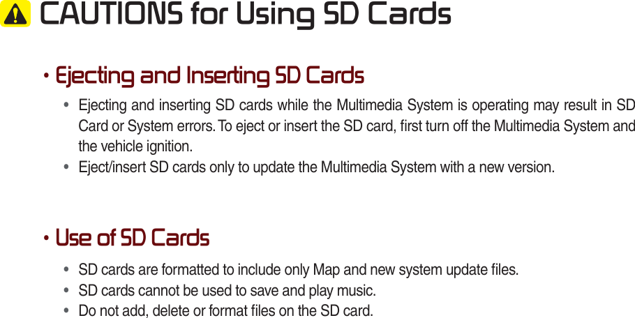  CAUTIONS for Using SD Cards•Ejecting and Inserting SD Cards•  Ejecting and inserting SD cards while the Multimedia System is operating may result in SD Card or System errors. To eject or insert the SD card, ﬁrst turn off the Multimedia System and the vehicle ignition.•  Eject/insert SD cards only to update the Multimedia System with a new version.•Use of SD Cards•  SD cards are formatted to include only Map and new system update ﬁles.•  SD cards cannot be used to save and play music.•  Do not add, delete or format ﬁles on the SD card.