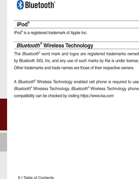 6 I Table of ContentsiPod®iPod® is a registered trademark of Apple Inc.Bluetooth® Wireless TechnologyThe Bluetooth® word mark and logos are registered trademarks owned by Bluetooth SIG, Inc. and any use of such marks by Kia is under license. Other trademarks and trade names are those of their respective owners.A Bluetooth® Wireless Technology enabled cell phone is required to use Bluetooth® Wireless Technology. Bluetooth® Wireless Technology phone compatibility can be checked by visiting https://www.kia.com